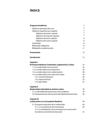 ÍNDICE



Programa Académico	                                                  7
	   Objetivos generales del curso	                                   7
	   Objetivos específicos por capítulo	                              7
	         Objetivos del primer capítulo	                             7
	         Objetivos del segundo capítulo	                            7
	         Objetivos del tercer capítulo	                             8
	         Objetivos del cuarto capítulo	                             8
	   Contenidos	                                                      8
	   Bibliografía obligatoria	                                        9
	   Bibliografía complementaria	                                    11

Presentación	                                                       13

Introducción	                                                       15

Capítulo I
El Proyecto Moderno: Contenidos, Legitimación y Crítica	            19
	 1.1. La modernidad como promesa	                                  23
	 1.2. La modernidad como experiencia	                              26
	 1.3. La modernidad como modernización	                            28
	 1.4. La modernidad como crítica de la razón	                      29
	     1.4.1. Friedrich Nietzsche	                                   30
	     1.4.2. Sigmund Freud	                                         35
	     1.4.3. Max Weber	                                             35

Capítulo II
Modernidad e Identidad en América Latina	                           39
	 2.1. La identidad latinoamericana como problema	                  39
	 2.2. Interpretaciones teóricas de la identidad latinoamericana	   42

Capítulo III
La Educación en su Concepción Moderna	                              49
	 3.1. El proyecto educativo de la modernidad	                      49
	      3.1.1. La escolarización de la enseñanza	                    50
	      3.1.2. La estatalización de la enseñanza y la construcción
	      de sistemas nacionales de educación	                         53
 