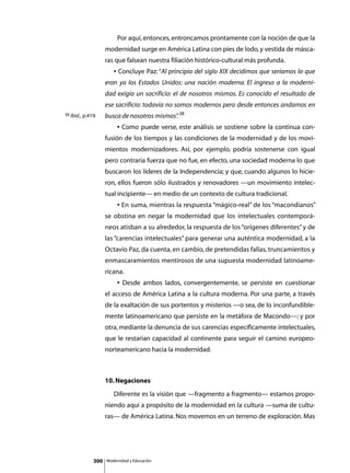 Por aquí, entonces, entroncamos prontamente con la noción de que la
                    modernidad surge en América Latina con pies de lodo, y vestida de másca-
                    ras que falsean nuestra filiación histórico-cultural más profunda.
                    	      • Concluye Paz: “Al principio del siglo XIX decidimos que seríamos lo que
                    eran ya los Estados Unidos: una nación moderna. El ingreso a la moderni-
                    dad exigía un sacrificio: el de nosotros mismos. Es conocido el resultado de
                    ese sacrificio: todavía no somos modernos pero desde entonces andamos en
38 Ibíd., p.419.    busca de nosotros mismos” 38
                                            .
                    	        • Como puede verse, este análisis se sostiene sobre la continua con-
                    fusión de los tiempos y las condiciones de la modernidad y de los movi-
                    mientos modernizadores. Así, por ejemplo, podría sostenerse con igual
                    pero contraria fuerza que no fue, en efecto, una sociedad moderna lo que
                    buscaron los líderes de la Independencia; y que, cuando algunos lo hicie-
                    ron, ellos fueron sólo ilustrados y renovadores —un movimiento intelec-
                    tual incipiente— en medio de un contexto de cultura tradicional.
                    	        • En suma, mientras la respuesta “mágico-real” de los “macondianos”
                    se obstina en negar la modernidad que los intelectuales contemporá-
                    neos atisban a su alrededor, la respuesta de los “orígenes diferentes” y de
                    las “carencias intelectuales” para generar una auténtica modernidad, a la
                    Octavio Paz, da cuenta, en cambio, de pretendidas fallas, truncamientos y
                    enmascaramientos mentirosos de una supuesta modernidad latinoame-
                    ricana.
                    	        • Desde ambos lados, convergentemente, se persiste en cuestionar
                    el acceso de América Latina a la cultura moderna. Por una parte, a través
                    de la exaltación de sus portentos y misterios —o sea, de lo inconfundible-
                    mente latinoamericano que persiste en la metáfora de Macondo—; y por
                    otra, mediante la denuncia de sus carencias específicamente intelectuales,
                    que le restarían capacidad al continente para seguir el camino europeo-
                    norteamericano hacia la modernidad.



                    10. Negaciones
                    	      Diferente es la visión que —fragmento a fragmento— estamos propo-
                    niendo aquí a propósito de la modernidad en la cultura —suma de cultu-
                    ras— de América Latina. Nos movemos en un terreno de exploración. Mas




              300       Modernidad y Educación
 