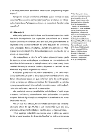 lo hacemos premunidos de informes tentativos de prospección y mapea-
miento.39                                                                                    39 Me refiero, entre otros, a

                                                                                             varios de mis propios escritos
	   Para poder avanzar, necesitamos ante todo ajustar cuentas con esos
                                                                                             anteriores, tales como El
supuestos “desencuentros con la modernidad” que proclaman los intelec-                       Espejo Trizado. Ensayos sobre
                                                                                             Cultura y Políticas Culturales,
tuales “macondianos” y los pertenecientes a la corriente de “las diferencias
                                                                                             FLACSO, Santiago, 1989;
específicas”
           .                                                                                 “¿Existe o no la modernidad
                                                                                             en América Latina?” en VV.AA.,
                                                                                             op. cit.; “Cultura y crisis de
10.1. Macondo II                                                                             hegemonías” Estudio 1 del
                                                                                                             ,
                                                                                             libro de Brunner, J.J. y Catalán,
	   • Macondo, podemos decirlo ahora, no sólo es usado como una metá-
                                                                                             G., Cinco Estudios sobre
fora de las incongruencias que se perciben culturalmente en la moder-                        Cultura y Sociedad, FLACSO,
                                                                                             Santiago 1985; y “Modernidad,
nización (reciente) de América Latina sino que, más profundamente, es
                                                                                             democracia y cultura” en
empleado como una representación del “alma disputada” del continente;                        Martner, Gonzalo (coord),
                                                                                             Chile Hacia el 2000, Editorial
como una especie de signo múltiple y adaptable a las contorsiones y frac-
                                                                                             Nueva Sociedad/PROFAL,
turas de la conciencia colectiva de nuestras sociedades conmovidas por su                    Caracas,1988. Asimismo,
                                                                                             Brunner, J.J., Barrios, A. y
acceso a la modernidad.
                                                                                             Catalán, C., Transformaciones
	   • En otras palabras, se mira, “se lee” la cultura latinoamericana, a través              Culturales y Modernidad,
                                                                                             FLACSO, Santiago, 1989.
de Macondo, como un despliegue reverberante de contradicciones, de
anomalías, de fusiones entre lo viejo y lo nuevo, de incrustaciones y simul-
taneidad de tiempos históricos diversos, de presencia coetánea de ele-
mentos de muy diverso origen social o cultural.
	   • Macondo quiere decir: “no podrán entendernos (a los latinoameri-
canos) fácilmente” ¿A quién se dirige esa admonición? Básicamente a los
                 .
demás intelectuales locales, los que no forman parte de nuestro propio
círculo y manejan un código competitivo de interpretación; y a ciertos
extranjeros: académicos, intelectuales, lectores informados, políticos, buró-
cratas internacionales y agentes de la cooperación.
	   • En un nivel de extrema banalidad, Macondo habla de lo “exótico” que
es nuestro continente, y repite el gesto, ahora invirtiéndolo, con que los
europeos de hace algunos siglos contemplaron nuestra flora, fauna, mares
y habitantes nativos.
	   • En un nivel más refinado, Macondo habla del misterio de ser latino-
americano a fines del siglo XX. “No es fácil entendernos” es, en este caso,
una reclamación por la identidad que nos falta o que se ha desvanecido.
	   • Pero Macondo es también una movida sobre el tablero de ajedrez
donde se juega la partida del desarrollo. Significa: “no podrán imponernos




                                                           Sólo uso con fines educativos   301
 