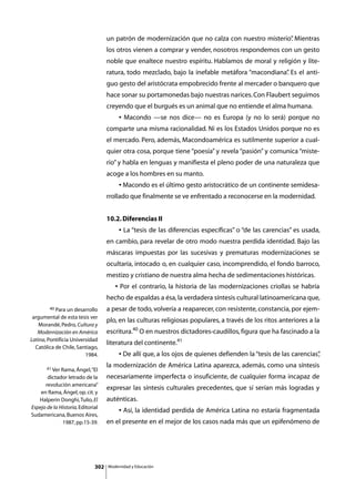 un patrón de modernización que no calza con nuestro misterio” Mientras
                                                                                                .
                                    los otros vienen a comprar y vender, nosotros respondemos con un gesto
                                    noble que enaltece nuestro espíritu. Hablamos de moral y religión y lite-
                                    ratura, todo mezclado, bajo la inefable metáfora “macondiana” Es el anti-
                                                                                                .
                                    guo gesto del aristócrata empobrecido frente al mercader o banquero que
                                    hace sonar su portamonedas bajo nuestras narices. Con Flaubert seguimos
                                    creyendo que el burgués es un animal que no entiende el alma humana.
                                    	        • Macondo —se nos dice— no es Europa (y no lo será) porque no
                                    comparte una misma racionalidad. Ni es los Estados Unidos porque no es
                                    el mercado. Pero, además, Macondoamérica es sutilmente superior a cual-
                                    quier otra cosa, porque tiene “poesía” y revela “pasión” y comunica “miste-
                                    rio” y habla en lenguas y manifiesta el pleno poder de una naturaleza que
                                    acoge a los hombres en su manto.
                                    	        • Macondo es el último gesto aristocrático de un continente semidesa-
                                    rrollado que finalmente se ve enfrentado a reconocerse en la modernidad.


                                    10.2. Diferencias II
                                    	        • La “tesis de las diferencias específicas” o “de las carencias” es usada,
                                    en cambio, para revelar de otro modo nuestra perdida identidad. Bajo las
                                    máscaras impuestas por las sucesivas y prematuras modernizaciones se
                                    ocultaría, intocado o, en cualquier caso, incomprendido, el fondo barroco,
                                    mestizo y cristiano de nuestra alma hecha de sedimentaciones históricas.
                                    	      • Por el contrario, la historia de las modernizaciones criollas se habría
                                    hecho de espaldas a ésa, la verdadera síntesis cultural latinoamericana que,
        40 Para un desarrollo       a pesar de todo, volvería a reaparecer, con resistente, constancia, por ejem-
 argumental de esta tesis ver
                                    plo, en las culturas religiosas populares, a través de los ritos anteriores a la
    Morandé, Pedro, Cultura y
   Modernización en América         escritura.40 O en nuestros dictadores-caudillos, figura que ha fascinado a la
Latina, Pontificia Universidad
                                    literatura del continente.41
  Católica de Chile, Santiago,
                         1984.      	        • De allí que, a los ojos de quienes defienden la “tesis de las carencias”
                                                                                                                      ,

       41 Ver Rama, Ángel, “El
                                    la modernización de América Latina aparezca, además, como una síntesis
       dictador letrado de la       necesariamente imperfecta o insuficiente, de cualquier forma incapaz de
      revolución americana”
                                    expresar las síntesis culturales precedentes, que sí serían más logradas y
    en Rama, Ángel, op. cit. y
   Halperin Donghi, Tulio, El       auténticas.
Espejo de la Historia, Editorial
                                    	        • Así, la identidad perdida de América Latina no estaría fragmentada
Sudamericana, Buenos Aires,
              1987, pp.15-39.       en el presente en el mejor de los casos nada más que un epifenómeno de




                              302       Modernidad y Educación
 