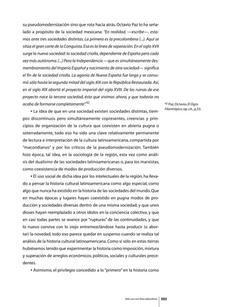 su pseudomodernización sino que rota hacia atrás. Octavio Paz lo ha seña-
lado a propósito de la sociedad mexicana: “En realidad, —escribe—, esta-
mos ante tres sociedades distintas. La primera es la precolombina (...). Aquí se
sitúa el gran corte de la Conquista. Esa es la línea de separación. En el siglo XVII
surge la nueva sociedad: la sociedad criolla, dependiente de España pero cada
vez más autónoma. (...) Pero la Independencia —que es simultáneamente des-
membramiento del Imperio Español y nacimiento de otra sociedad— significa
el fin de la sociedad criolla. La agonía de Nueva España fue larga y se consu-
mó sólo hasta la segunda mitad del siglo XIX con la República Restaurada. Así,
en el siglo XIX abortó el proyecto imperial del siglo XVIII. De las ruinas de ese
proyecto nace la tercera sociedad, ésta que vivimos ahora, y que todavía no
acaba de formarse completamente” 42
                               .                                                                42 Paz, Octavio, El Ogro

                                                                                                Filantrópico, op. cit., p.33.
	   • La idea de que en una sociedad existen sociedades distintas, tiem-
pos discontinuos pero simultáneamente copresentes, creencias y prin-
cipios de organización de la cultura que coexisten en abierta pugna o
soterradamente, todo eso ha sido una clave relativamente permanente
de lectura e interpretación de la cultura latinoamericana, compartida por
“macondianos” y por los críticos de la pseudomodernización. También
hizo época, tal idea, en la sociología de la región, esta vez como análi-
sis del dualismo de las sociedades latinoamericanas o, para los marxistas,
como coexistencia de modos de producción diversos.
	   • El uso social de dicha idea por los intelectuales de la región, ha lleva-
do a pensar la historia cultural latinoamericana como algo especial, como
algo que nunca ha existido en la historia de las sociedades del mundo. Que
en muchas épocas y lugares hayan coexistido en pugna modos de pro-
ducción y sociedades diversas dentro de una misma sociedad, y que unos
dioses hayan reemplazado a otros ídolos en la conciencia colectiva, y que
en casi todas partes se avance por “rupturas” de las continuidades, y que
lo nuevo conviva con lo viejo entremezclándose hasta producir (o abor-
tar) la novedad, todo eso parece quedar en suspenso cuando se realiza tal
análisis de la historia cultural latinoamericana. Como si sólo en estas tierras
hubiésemos tenido que experimentar la historia como imposición, mixtura
y superación de arreglos económicos, políticos, sociales y culturales prece-
dentes.
	   • Asimismo, el privilegio concedido a lo “primero” en la historia como




                                                               Sólo uso con fines educativos   303
 