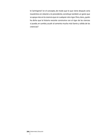 lo “primigenio” en el concepto, de modo que lo que viene después sería
      inauténtico en relación a lo precedente, constituye también un gesto que
      se apoya más en la creencia que en cualquier otro rigor. Pero, claro, ¿quién
      ha dicho que la historia necesite construirse con el rigor de las ciencias
      si puede, en cambio, acudir al cemento mucho más fuerte y sólido de las
      creencias?




304   Modernidad y Educación
 