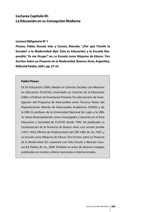 Lecturas Capítulo III:
La Educación en su Concepción Moderna




Lectura Obligatoria Nº 1
Pineau, Pablo; Dussel, Inés y Caruso, Marcelo. “¿Por qué Triunfó la
Escuela? o la Modernidad dijo: ‘Esto es Educación’, y la Escuela Res-
pondió: ‘Yo me Ocupo’” en La Escuela como Máquina de Educar. Tres
                     ,
Escritos Sobre un Proyecto de la Modernidad. Buenos Aires, Argentina,
Editorial Paidós, 2001, pp. 27-33.



    Pablo Pineau
    Dr. En Educación (UBA), Master en Ciencias Sociales con Mención
    en Educación (FLACSO), Licenciado en Ciencias de la Educación
    (UBA) y Profesor de Enseñanza Primaria. Ha sido becario de inves-
    tigación del Programa de Intercambio entre Terceros Países del
    Departamento Alemán de Intercambio Académico (DAAD) y de
    la UBA. Es profesor de la Universidad Nacional de Luján y la UBA.
    Se viene desempeñando como investigador y docente en el Área
    Educación y Sociedad de FLACSO desde 1992. Ha publicado La
    Escolarización de la Provincia de Buenos Aires: una versión posible
    (1875-1930), Oficina de Publicaciones del CBC-UBA, Bs. As. 1997, y
    La Escuela como Máquina de Educar. Tres Escritos sobre un Proyecto
    de la Modernidad (En coautoría con Inés Dussel y Marcelo Caru-
    so) Ed. Paidós, Bs. As., 2000. También es autor de diversos trabajos
    publicados en revistas y libros nacionales e internacionales.




                                                         Sólo uso con fines educativos   305
 