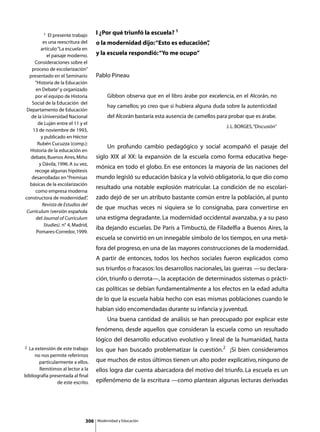 1  El presente trabajo      I ¿Por qué triunfó la escuela? 1
         es una reescritura del      o la modernidad dijo: “Esto es educación”
                                                                             ,
        artículo “La escuela en
           el paisaje moderno.       y la escuela respondió: “Yo me ocupo”
     Consideraciones sobre el
   proceso de escolarización”
  presentado en el Seminario         Pablo Pineau
     “Historia de la Educación
     en Debate” y organizado
     por el equipo de Historia                Gibbon observa que en el libro árabe por excelencia, en el Alcorán, no
   Social de la Educación del
                                              hay camellos; yo creo que si hubiera alguna duda sobre la autenticidad
 Departamento de Educación
   de la Universidad Nacional                 del Alcorán bastaría esta ausencia de camellos para probar que es árabe.
       de Luján entre el 11 y el
                                                                                                J. L. BORGES, “Discusión”
    13 de noviembre de 1993,
        y publicado en Héctor
      Rubén Cucuzza (comp.):
                                     	        Un profundo cambio pedagógico y social acompañó el pasaje del
  Historia de la educación en
   debate, Buenos Aires, Miño        siglo XIX al XX: la expansión de la escuela como forma educativa hege-
       y Dávila, 1996. A su vez,
                                     mónica en todo el globo. En ese entonces la mayoría de las naciones del
     recoge algunas hipótesis
   desarrolladas en “Premisas        mundo legisló su educación básica y la volvió obligatoria, lo que dio como
  básicas de la escolarización
                                     resultado una notable explosión matricular. La condición de no escolari-
     como empresa moderna
constructora de modernidad”     ,    zado dejó de ser un atributo bastante común entre la población, al punto
         Revista de Estudios del
                                     de que muchas veces ni siquiera se lo consignaba, para convertirse en
 Currículum (versión española
      del Journal of Curriculum      una estigma degradante. La modernidad occidental avanzaba, y a su paso
          Studies). n° 4, Madrid,
                                     iba dejando escuelas. De París a Timbuctú, de Filadelfia a Buenos Aires, la
      Pomares-Corredor, 1999.
                                     escuela se convirtió en un innegable símbolo de los tiempos, en una metá-
                                     fora del progreso, en una de las mayores construcciones de la modernidad.
                                     A partir de entonces, todos los hechos sociales fueron explicados como
                                     sus triunfos o fracasos: los desarrollos nacionales, las guerras —su declara-
                                     ción, triunfo o derrota—, la aceptación de determinados sistemas o prácti-
                                     cas políticas se debían fundamentalmente a los efectos en la edad adulta
                                     de lo que la escuela había hecho con esas mismas poblaciones cuando le
                                     habían sido encomendadas durante su infancia y juventud.
                                     	        Una buena cantidad de análisis se han preocupado por explicar este
                                     fenómeno, desde aquellos que consideran la escuela como un resultado
                                     lógico del desarrollo educativo evolutivo y lineal de la humanidad, hasta
2 La extensión de este trabajo       los que han buscado problematizar la cuestión.2 ¡Si bien consideramos
     no nos permite referirnos
       particularmente a ellos.      que muchos de estos últimos tienen un alto poder explicativo, ninguno de
       Remitimos al lector a la      ellos logra dar cuenta abarcadora del motivo del triunfo. La escuela es un
bibliografía presentada al final
                de este escrito.     epifenómeno de la escritura —como plantean algunas lecturas derivadas




                               306       Modernidad y Educación
 
