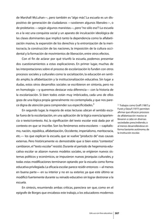 de Marshall McLuhan—, pero también es “algo más” La escuela es un dis-
                                               .
positivo de generación de ciudadanos —sostienen algunos liberales—, o
de proletarios —según algunos marxistas—, pero “no sólo eso”! La escuela
es a la vez una conquista social y un aparato de inculcación ideológica de
las clases dominantes que implicó tanto la dependencia como la alfabeti-
zación masiva, la expansión de los derechos y la entronización de la meri-
tocracia, la construcción de las naciones, la imposición de la cultura occi-
dental y la formación de movimientos de liberación, entre otros efectos.
	   Con el fin de aclarar por qué triunfó la escuela, podemos presentar
dos cuestionamientos a estas explicaciones. En primer lugar, muchas de
las interpretaciones sobre el proceso de escolarización lo funden con otros
procesos sociales y culturales como la socialización, la educación en senti-
do amplio, la alfabetización y la institucionalización educativa. Sin lugar a
dudas, estos otros desarrollos sociales se escribieron en sintonía, pero no
en homología —y queremos destacar esta diferencia— con la historia de
la escolarización. Si bien todos están muy imbricados, cada uno de ellos
goza de una lógica propia generalmente no contemplada, y que nos pare-
ce digna de atención para comprender sus especificidades.3                                  3  Trabajos como Graff (1987) y
                                                                                            Furet y Ozouf (1977) permiten
	   En segundo lugar, la mayoría de estas lecturas ubican el sentido esco-
                                                                                            afirmar que eficaces procesos
lar fuera de la escolarización, en una aplicación de la lógica esencia/aparien-             de alfabetización masiva se
                                                                                            llevaron a cabo en diversas
cia o texto/contexto. Así, la significación del texto escolar está dada por el
                                                                                            sociedades prescindiendo, o
contexto en que se inscribe. Son los fenómenos extra-escolares —capitalis-                  al menos desarrollándose en
                                                                                            forma bastante autónoma, de
mo, nación, república, alfabetización, Occidente, imperialismo, meritocracia,
                                                                                            la institución escolar.
etc.— los que explican la escuela, que se vuelve “producto de” esas causas
externas. Pero históricamente es demostrable que si bien estos “contextos”
cambiaron, el “texto escolar” resistió. Durante el período de hegemonía edu-
cativa escolar se alzaron nuevos modelos sociales, se erigieron nuevos sis-
temas políticos y económicos, se impusieron nuevas jerarquías culturales, y
todas estas modificaciones terminaron optando por la escuela como forma
educativa privilegiada. La eficacia escolar parece residir entonces —al menos
en buena parte— en su interior y no en su exterior, ya que este último se
modificó fuertemente durante su reinado educativo sin lograr destronar a la
escuela.
	   En síntesis, resumiendo ambas críticas, pareciera ser que, como en el
epígrafe de Borges que encabeza este trabajo, a los educadores modernos




                                                           Sólo uso con fines educativos   307
 
