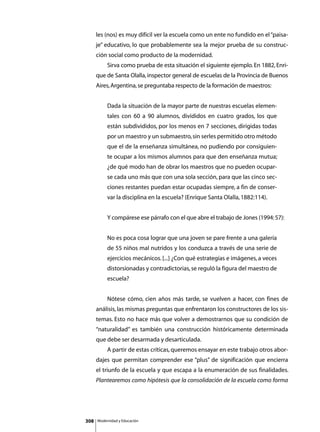 les (nos) es muy difícil ver la escuela como un ente no fundido en el “paisa-
      je” educativo, lo que probablemente sea la mejor prueba de su construc-
      ción social como producto de la modernidad.
      	        Sirva como prueba de esta situación el siguiente ejemplo. En 1882, Enri-
      que de Santa Olalla, inspector general de escuelas de la Provincia de Buenos
      Aires, Argentina, se preguntaba respecto de la formación de maestros:


               Dada la situación de la mayor parte de nuestras escuelas elemen-
               tales con 60 a 90 alumnos, divididos en cuatro grados, los que
               están subdivididos, por los menos en 7 secciones, dirigidas todas
               por un maestro y un submaestro, sin serles permitido otro método
               que el de la enseñanza simultánea, no pudiendo por consiguien-
               te ocupar a los mismos alumnos para que den enseñanza mutua;
               ¿de qué modo han de obrar los maestros que no pueden ocupar-
               se cada uno más que con una sola sección, para que las cinco sec-
               ciones restantes puedan estar ocupadas siempre, a fin de conser-
               var la disciplina en la escuela? (Enrique Santa Olalla, 1882:114).


      	        Y compárese ese párrafo con el que abre el trabajo de Jones (1994: 57):


               No es poca cosa lograr que una joven se pare frente a una galería
               de 55 niños mal nutridos y los conduzca a través de una serie de
               ejercicios mecánicos. [...] ¿Con qué estrategias e imágenes, a veces
               distorsionadas y contradictorias, se reguló la figura del maestro de
               escuela?


      	        Nótese cómo, cien años más tarde, se vuelven a hacer, con fines de
      análisis, las mismas preguntas que enfrentaron los constructores de los sis-
      temas. Esto no hace más que volver a demostrarnos que su condición de
      “naturalidad” es también una construcción históricamente determinada
      que debe ser desarmada y desarticulada.
      	        A partir de estas críticas, queremos ensayar en este trabajo otros abor-
      dajes que permitan comprender ese “plus” de significación que encierra
      el triunfo de la escuela y que escapa a la enumeración de sus finalidades.
      Plantearemos como hipótesis que la consolidación de la escuela como forma




308       Modernidad y Educación
 