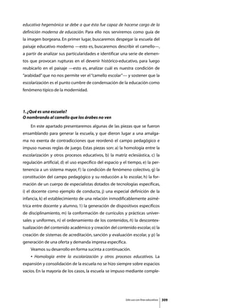 educativa hegemónica se debe a que ésta fue capaz de hacerse cargo de la
definición moderna de educación. Para ello nos serviremos como guía de
la imagen borgeana. En primer lugar, buscaremos despegar la escuela del
paisaje educativo moderno —esto es, buscaremos describir el camello—,
a partir de analizar sus particularidades e identificar una serie de elemen-
tos que provocan rupturas en el devenir histórico-educativo, para luego
reubicarlo en el paisaje —esto es, analizar cuál es nuestra condición de
“arabidad” que no nos permite ver el “camello escolar”— y sostener que la
escolarización es el punto cumbre de condensación de la educación como
fenómeno típico de la modernidad.



1. ¿Qué es una escuela?
O nombrando al camello que los árabes no ven
	   En este apartado presentaremos algunas de las piezas que se fueron
ensamblando para generar la escuela, y que dieron lugar a una amalga-
ma no exenta de contradicciones que reordenó el campo pedagógico e
impuso nuevas reglas de juego. Estas piezas son: a) la homología entre la
escolarización y otros procesos educativos, b) la matriz eclesiástica, c) la
regulación artificial, d) el uso específico del espacio y el tiempo, e) la per-
tenencia a un sistema mayor, f ) la condición de fenómeno colectivo, g) la
constitución del campo pedagógico y su reducción a lo escolar, h) la for-
mación de un cuerpo de especialistas dotados de tecnologías específicas,
i) el docente como ejemplo de conducta, j) una especial definición de la
infancia, k) el establecimiento de una relación inmodificablemente asimé-
trica entre docente y alumno, 1) la generación de dispositivos específicos
de disciplinamiento, m) la conformación de currículos y prácticas univer-
sales y uniformes, n) el ordenamiento de los contenidos, ñ) la descontex-
tualización del contenido académico y creación del contenido escolar, o) la
creación de sistemas de acreditación, sanción y evaluación escolar, y p) la
generación de una oferta y demanda impresa específica.
	   Veamos su desarrollo en forma sucinta a continuación.
	   • Homología entre la escolarización y otros procesos educativos. La
expansión y consolidación de la escuela no se hizo siempre sobre espacios
vacíos. En la mayoría de los casos, la escuela se impuso mediante comple-




                                                           Sólo uso con fines educativos   309
 