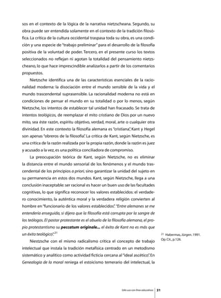 sos en el contexto de la lógica de la narrativa nietzscheana. Segundo, su
obra puede ser entendida solamente en el contexto de la tradición filosó-
fica. La crítica de la cultura occidental traspasa toda su obra, es una condi-
ción y una especie de “trabajo preliminar” para el desarrollo de la filosofía
positiva de la voluntad de poder. Tercero, en el presente curso los textos
seleccionados no reflejan ni agotan la totalidad del pensamiento nietzs-
cheano, lo que hace imprescindible analizarlos a partir de los comentarios
propuestos.
	   Nietzsche identifica una de las características esenciales de la racio-
nalidad moderna: la disociación entre el mundo sensible de la vida y el
mundo trascendental suprasensible. La racionalidad moderna no está en
condiciones de pensar el mundo en su totalidad o por lo menos, según
Nietzsche, los intentos de establecer tal unidad han fracasado. Se trata de
intentos teológicos, de reemplazar el mito cristiano de Dios por un nuevo
mito, sea éste razón, espíritu objetivo, verdad, moral, arte o cualquier otra
divinidad. En este contexto la filosofía alemana es “cristiana” Kant y Hegel
                                                              ,
son apenas “obreros de la filosofía” La crítica de Kant, según Nietzsche, es
                                   .
una crítica de la razón realizada por la propia razón, donde la razón es juez
y acusado a la vez, es una política conciliadora de compromiso.
	   La preocupación teórica de Kant, según Nietzsche, no es eliminar
la distancia entre el mundo sensorial de los fenómenos y el mundo tras-
cendental de los principios a priori, sino garantizar la unidad del sujeto en
su permanencia en estos dos mundos. Kant, según Nietzsche, llega a una
conclusión inaceptable: ser racional es hacer un buen uso de las facultades
cognitivas, lo que significa reconocer los valores establecidos: el verdade-
ro conocimiento, la auténtica moral y la verdadera religión convierten al
hombre en “funcionario de los valores establecidos” “Entre alemanes se me
                                                  .
entendería enseguida, si dijera que la filosofía está corrupta por la sangre de
los teólogos. El pastor protestante es el abuelo de la filosofía alemana, el pro-
pio protestantismo su peccatum originale... el éxito de Kant no es más que
un éxito teológico” 21
                  .                                                                              21Habermas, Jürgen. 1991.
                                                                                                 Op. Cit., p.126.
	   Niestzsche con el mismo radicalismo critica el concepto de trabajo
intelectual que instala la tradición metafísica centrado en un metodismo
sistemático y analítico como actividad ficticia cercana al “ideal ascético” En
                                                                          .
Genealogía de la moral reniega el estoicismo temerario del intelectual, la




                                                            Sólo uso con fines educativos   31
 