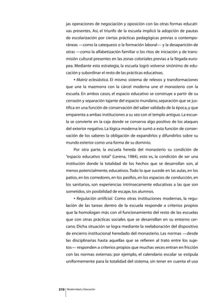 jas operaciones de negociación y oposición con las otras formas educati-
      vas presentes. Así, el triunfo de la escuela implicó la adopción de pautas
      de escolarización por ciertas prácticas pedagógicas previas o contempo-
      ráneas —como la catequesis o la formación laboral— y la desaparición de
      otras —como la alfabetización familiar o los ritos de iniciación y de trans-
      misión cultural presentes en las zonas coloniales previas a la llegada euro-
      pea. Mediante esta estrategia, la escuela logró volverse sinónimo de edu-
      cación y subordinar el resto de las prácticas educativas.
      	        • Matriz eclesiástica. El mismo sistema de relevos y transformaciones
      que une la mazmorra con la cárcel moderna une el monasterio con la
      escuela. En ambos casos, el espacio educativo se construye a partir de su
      cerrazón y separación tajante del espacio mundano, separación que se jus-
      tifica en una función de conservación del saber validado de la época, y que
      emparenta a ambas instituciones a su vez con el templo antiguo. La escue-
      la se convierte en la caja donde se conserva algo positivo de los ataques
      del exterior negativo. La lógica moderna le sumó a esta función de conser-
      vación de los saberes la obligación de expandirlos y difundirlos sobre su
      mundo exterior como una forma de su dominio.
      	        Por otra parte, la escuela hereda del monasterio su condición de
      “espacio educativo total” (Lerena, 1984), esto es, la condición de ser una
      institución donde la totalidad de los hechos que se desarrollan son, al
      menos potencialmente, educativos. Todo lo que sucede en las aulas, en los
      patios, en los comedores, en los pasillos, en los espacios de conducción, en
      los sanitarios, son experiencias intrínsecamente educativas a las que son
      sometidos, sin posibilidad de escape, los alumnos.
      	        • Regulación artificial. Como otras instituciones modernas, la regu-
      lación de las tareas dentro de la escuela responde a criterios propios
      que la homologan más con el funcionamiento del resto de las escuelas
      que con otras prácticas sociales que se desarrollan en su entorno cer-
      cano. Dicha situación se logra mediante la reelaboración del dispositivo
      de encierro institucional heredado del monasterio. Las normas —desde
      las disciplinarias hasta aquellas que se refieren al trato entre los suje-
      tos— responden a criterios propios que muchas veces entran en fricción
      con las normas externas: por ejemplo, el calendario escolar se estipula
      uniformemente para la totalidad del sistema, sin tener en cuenta el uso




310       Modernidad y Educación
 
