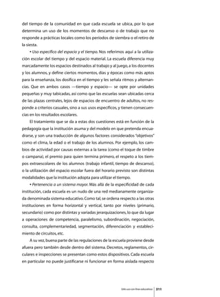 del tiempo de la comunidad en que cada escuela se ubica, por lo que
determina un uso de los momentos de descanso o de trabajo que no
responde a prácticas locales como los períodos de siembra o el retiro de
la siesta.
	    • Uso específico del espacio y el tiempo. Nos referimos aquí a la utiliza-
ción escolar del tiempo y del espacio material. La escuela diferencia muy
marcadamente los espacios destinados al trabajo y al juego, a los docentes
y los alumnos, y define ciertos momentos, días y épocas como más aptos
para la enseñanza, los dosifica en el tiempo y les señala ritmos y alternan-
cias. Que en ambos casos —tiempo y espacio— se opte por unidades
pequeñas y muy tabicadas, así como que las escuelas sean ubicadas cerca
de las plazas centrales, lejos de espacios de encuentro de adultos, no res-
ponde a criterios casuales, sino a sus usos específicos, y tienen consecuen-
cias en los resultados escolares.
	    El tratamiento que se da a estas dos cuestiones está en función de la
pedagogía que la institución asuma y del modelo en que pretenda encua-
drarse, y son una traducción de algunos factores considerados “objetivos”
como el clima, la edad o el trabajo de los alumnos. Por ejemplo, los cam-
bios de actividad por causas externas a la tarea (como el toque de timbre
o campana), el premio para quien termina primero, el respeto a los tiem-
pos extraescolares de los alumnos (trabajo infantil, tiempo de descanso),
o la utilización del espacio escolar fuera del horario previsto son distintas
modalidades que la institución adopta para utilizar el tiempo.
	    • Pertenencia a un sistema mayor. Más allá de la especificidad de cada
institución, cada escuela es un nudo de una red medianamente organiza-
da denominada sistema educativo. Como tal, se ordena respecto a las otras
instituciones en forma horizontal y vertical, tanto por niveles (primario,
secundario) como por distintas y variadas jerarquizaciones, lo que da lugar
a operaciones de competencia, paralelismo, subordinación, negociación,
consulta, complementariedad, segmentación, diferenciación y estableci-
miento de circuitos, etc.
	    A su vez, buena parte de las regulaciones de la escuela proviene desde
afuera pero también desde dentro del sistema. Decretos, reglamentos, cir-
culares e inspecciones se presentan como estos dispositivos. Cada escuela
en particular no puede justificarse ni funcionar en forma aislada respecto




                                                           Sólo uso con fines educativos   311
 