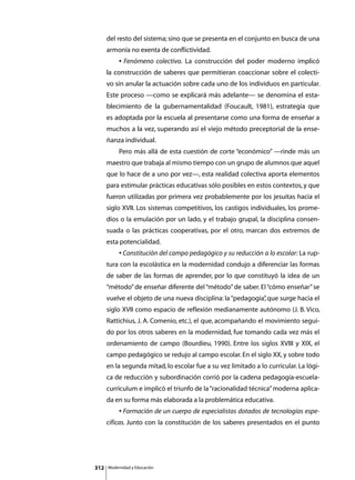 del resto del sistema; sino que se presenta en el conjunto en busca de una
      armonía no exenta de conflictividad.
      	        • Fenómeno colectivo. La construcción del poder moderno implicó
      la construcción de saberes que permitieran coaccionar sobre el colecti-
      vo sin anular la actuación sobre cada uno de los individuos en particular.
      Este proceso —como se explicará más adelante— se denomina el esta-
      blecimiento de la gubernamentalidad (Foucault, 1981), estrategia que
      es adoptada por la escuela al presentarse como una forma de enseñar a
      muchos a la vez, superando así el viejo método preceptorial de la ense-
      ñanza individual.
      	        Pero más allá de esta cuestión de corte “económico” —rinde más un
      maestro que trabaja al mismo tiempo con un grupo de alumnos que aquel
      que lo hace de a uno por vez—, esta realidad colectiva aporta elementos
      para estimular prácticas educativas sólo posibles en estos contextos, y que
      fueron utilizadas por primera vez probablemente por los jesuitas hacia el
      siglo XVII. Los sistemas competitivos, los castigos individuales, los prome-
      dios o la emulación por un lado, y el trabajo grupal, la disciplina consen-
      suada o las prácticas cooperativas, por el otro, marcan dos extremos de
      esta potencialidad.
      	        • Constitución del campo pedagógico y su reducción a lo escolar: La rup-
      tura con la escolástica en la modernidad condujo a diferenciar las formas
      de saber de las formas de aprender, por lo que constituyó la idea de un
      “método” de enseñar diferente del “método” de saber. El “cómo enseñar” se
      vuelve el objeto de una nueva disciplina: la “pedagogía” que surge hacia el
                                                             ,
      siglo XVII como espacio de reflexión medianamente autónomo (J. B. Vico,
      Rattichius, J. A. Comenio, etc.), el que, acompañando el movimiento segui-
      do por los otros saberes en la modernidad, fue tomando cada vez más el
      ordenamiento de campo (Bourdieu, 1990). Entre los siglos XVIII y XIX, el
      campo pedagógico se redujo al campo escolar. En el siglo XX, y sobre todo
      en la segunda mitad, lo escolar fue a su vez limitado a lo curricular. La lógi-
      ca de reducción y subordinación corrió por la cadena pedagogía-escuela-
      currículum e implicó el triunfo de la “racionalidad técnica” moderna aplica-
      da en su forma más elaborada a la problemática educativa.
      	        • Formación de un cuerpo de especialistas dotados de tecnologías espe-
      cíficas. Junto con la constitución de los saberes presentados en el punto




312       Modernidad y Educación
 