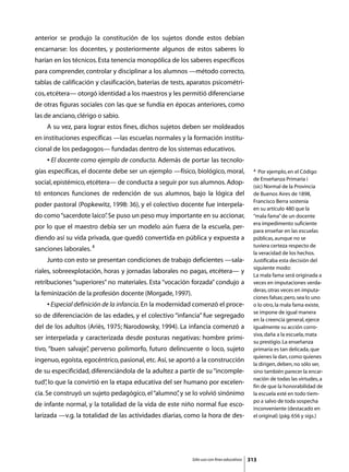 anterior se produjo la constitución de los sujetos donde estos debían
encarnarse: los docentes, y posteriormente algunos de estos saberes lo
harían en los técnicos. Esta tenencia monopólica de los saberes específicos
para comprender, controlar y disciplinar a los alumnos —método correcto,
tablas de calificación y clasificación, baterías de tests, aparatos psicométri-
cos, etcétera— otorgó identidad a los maestros y les permitió diferenciarse
de otras figuras sociales con las que se fundía en épocas anteriores, como
las de anciano, clérigo o sabio.
	   A su vez, para lograr estos fines, dichos sujetos deben ser moldeados
en instituciones específicas —las escuelas normales y la formación institu-
cional de los pedagogos— fundadas dentro de los sistemas educativos.
	   • El docente como ejemplo de conducta. Además de portar las tecnolo-
gías específicas, el docente debe ser un ejemplo —físico, biológico, moral,                 4  Por ejemplo, en el Código
                                                                                            de Enseñanza Primaria i
social, epistémico, etcétera— de conducta a seguir por sus alumnos. Adop-
                                                                                            (sic) Normal de la Provincia
tó entonces funciones de redención de sus alumnos, bajo la lógica del                       de Buenos Aires de 1898,
                                                                                            Francisco Berra sostenía
poder pastoral (Popkewitz, 1998: 36), y el colectivo docente fue interpela-
                                                                                            en su artículo 480 que la
do como “sacerdote laico” Se puso un peso muy importante en su accionar,
                        .                                                                   “mala fama” de un docente
                                                                                            era impedimento suficiente
por lo que el maestro debía ser un modelo aún fuera de la escuela, per-
                                                                                            para enseñar en las escuelas
diendo así su vida privada, que quedó convertida en pública y expuesta a                    públicas, aunque no se
                                                                                            tuviera certeza respecto de
sanciones laborales. 4
                                                                                            la veracidad de los hechos.
	   Junto con esto se presentan condiciones de trabajo deficientes —sala-                   Justificaba esta decisión del
                                                                                            siguiente modo:
riales, sobreexplotación, horas y jornadas laborales no pagas, etcétera— y
                                                                                            La mala fama será originada a
retribuciones “superiores” no materiales. Esta “vocación forzada” condujo a                 veces en imputaciones verda-
                                                                                            deras, otras veces en imputa-
la feminización de la profesión docente (Morgade, 1997).
                                                                                            ciones falsas; pero, sea lo uno
	   • Especial definición de la infancia. En la modernidad comenzó el proce-                o lo otro, la mala fama existe,
                                                                                            se impone de igual manera
so de diferenciación de las edades, y el colectivo “infancia” fue segregado
                                                                                            en la creencia general, ejerce
del de los adultos (Ariès, 1975; Narodowsky, 1994). La infancia comenzó a                   igualmente su acción corro-
                                                                                            siva, daña a la escuela, mata
ser interpelada y caracterizada desde posturas negativas: hombre primi-
                                                                                            su prestigio. La enseñanza
tivo, “buen salvaje” perverso polimorfo, futuro delincuente o loco, sujeto
                   ,                                                                        primaria es tan delicada, que
                                                                                            quienes la dan, como quienes
ingenuo, egoísta, egocéntrico, pasional, etc. Así, se aportó a la construcción
                                                                                            la dirigen, deben, no sólo ser,
de su especificidad, diferenciándola de la adultez a partir de su “incomple-                sino también parecer la encar-
                                                                                            nación de todas las virtudes, a
tud” lo que la convirtió en la etapa educativa del ser humano por excelen-
   ,
                                                                                            fin de que la honorabilidad de
cia. Se construyó un sujeto pedagógico, el “alumno” y se lo volvió sinónimo
                                                  ,                                         la escuela esté en todo tiem-
                                                                                            po a salvo de toda sospecha
de infante normal, y la totalidad de la vida de este niño normal fue esco-
                                                                                            inconveniente (destacado en
larizada —v.g. la totalidad de las actividades diarias, como la hora de des-                el original) (pág. 656 y sigs.)




                                                           Sólo uso con fines educativos   313
 
