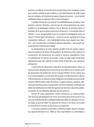 pertarse, se ordenan en función de la escuela. Educar fue completar al niño
      para volverlo adulto, lo que conllevó a una infantilización de todo aquel
      que en cualquier circunstancia ocupara el lugar de alumno —v.g. el adulto
      analfabeto. Véase al respecto el filme Cinema Paradiso.
      	        • Establecimiento de una relación inmodificablemente asimétrica entre
      docente y alumno. Docente y alumno son las únicas posiciones de sujeto
      posibles en la pedagogía moderna. Así, el docente se presenta como el
      portador de lo que no porta el alumno, y el alumno —construido sobre el
      infante— no es comprendido nunca en el proceso pedagógico como un
      “igual” o “futuro igual” del docente —como lo era, por ejemplo, en la vieja
      corporación medieval— sino indefectiblemente como alguien que siem-
      pre —aún cuando haya concluido la relación educativa— será menor res-
      pecto del otro miembro de la díada.
      	        La desigualdad es la única relación posible entre los sujetos, negán-
      dose la existencia de planos de igualdad o de diferencia. Esto estimuló la
      construcción de mecanismos de control y continua degradación hacia
      el subordinado: “El alumno no estudia, no lee, no sabe nada” Finalmente,
                                                                 .
      agreguemos que esta relación se repite entre el docente y sus superiores
      jerárquicos.
      	        • Generación de dispositivos específicos de disciplinamiento. Como en
      otros procesos disciplinarios, la escuela fue muy efectiva en la construcción
      de dispositivos de producción de los “cuerpos dóciles” en los sujetos que
      se le encomendaban. La invención del pupitre, el ordenamiento en filas, la
      individualización, la asistencia diaria obligada y controlada, la existencia de
      espacios diferenciados según funciones y sujetos, tarimas, campanas, apa-
      ratos psicométricos, tests y evaluaciones, alumnos celadores, centenares de
      tablas de clasificación en miles de aspectos de alumnos y docentes, etcéte-
      ra, pueden ser considerados ejemplos de este proceso.
      	        Dentro de estos dispositivos merece destacarse la institucionaliza-
      ción de la escuela obligatoria en tanto mecanismo de control social. En sus
      años de establecimiento, la obligatoriedad sólo debe ser aplicada a las cla-
      ses bajas, ya que las “altas” no dudarían en instruir a sus hijos, y la escuela
      se convertiría en la única vía de acceso a la civilización.
      	        • Currículo y prácticas universales y uniformes. Según algunos estudios
      (en especial Benavot et al., 1990) es más sorprendente la uniformidad y




314       Modernidad y Educación
 