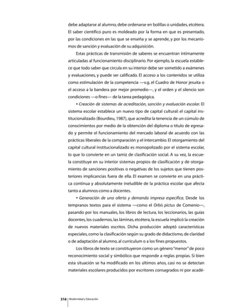 debe adaptarse al alumno, debe ordenarse en bolillas o unidades, etcétera.
      El saber científico puro es moldeado por la forma en que es presentado,
      por las condiciones en las que se enseña y se aprende, y por los mecanis-
      mos de sanción y evaluación de su adquisición.
      	        Estas prácticas de transmisión de saberes se encuentran íntimamente
      articuladas al funcionamiento disciplinario. Por ejemplo, la escuela estable-
      ce que todo saber que circula en su interior debe ser sometido a exámenes
      y evaluaciones, y puede ser calificado. El acceso a los contenidos se utiliza
      como estimulación de la competencia —v.g. el Cuadro de Honor jesuita o
      el acceso a la bandera por mejor promedio—, y el orden y el silencio son
      condiciones —o fines— de la tarea pedagógica.
      	        • Creación de sistemas de acreditación, sanción y evaluación escolar. El
      sistema escolar establece un nuevo tipo de capital cultural: el capital ins-
      titucionalizado (Bourdieu, 1987), que acredita la tenencia de un cúmulo de
      conocimientos por medio de la obtención del diploma o título de egresa-
      do y permite el funcionamiento del mercado laboral de acuerdo con las
      prácticas liberales de la comparación y el intercambio. El otorgamiento del
      capital cultural institucionalizado es monopolizado por el sistema escolar,
      lo que lo convierte en un tamiz de clasificación social. A su vez, la escue-
      la constituye en su interior sistemas propios de clasificación y de otorga-
      miento de sanciones positivas o negativas de los sujetos que tienen pos-
      teriores implicancias fuera de ella. El examen se convierte en una prácti-
      ca continua y absolutamente ineludible de la práctica escolar que afecta
      tanto a alumnos como a docentes.
      	        • Generación de una oferta y demanda impresa específica. Desde los
      tempranos textos para el sistema —como el Orbis pictus de Comenio—,
      pasando por los manuales, los libros de lectura, los leccionarios, las guías
      docentes, los cuadernos, las láminas, etcétera, la escuela implicó la creación
      de nuevos materiales escritos. Dicha producción adoptó características
      especiales, como la clasificación según su grado de didactismo, de claridad
      o de adaptación al alumno, al currículum o a los fines propuestos.
      	        Los libros de texto se constituyeron como un género “menor” de poco
      reconocimiento social y simbólico que responde a reglas propias. Si bien
      esta situación se ha modificado en los últimos años, casi no se detectan
      materiales escolares producidos por escritores consagrados ni por acadé-




316       Modernidad y Educación
 