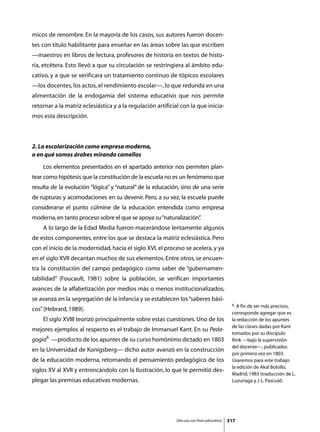 micos de renombre. En la mayoría de los casos, sus autores fueron docen-
tes con título habilitante para enseñar en las áreas sobre las que escriben
—maestros en libros de lectura, profesores de historia en textos de histo-
ria, etcétera. Esto llevó a que su circulación se restringiera al ámbito edu-
cativo, y a que se verificara un tratamiento continuo de tópicos escolares
—los docentes, los actos, el rendimiento escolar—, lo que redunda en una
alimentación de la endogamia del sistema educativo que nos permite
retornar a la matriz eclesiástica y a la regulación artificial con la que inicia-
mos esta descripción.



2. La escolarización como empresa moderna,
o en qué somos árabes mirando camellos
	   Los elementos presentados en el apartado anterior nos permiten plan-
tear como hipótesis que la constitución de la escuela no es un fenómeno que
resulta de la evolución “lógica” y “natural” de la educación, sino de una serie
de rupturas y acomodaciones en su devenir. Pero, a su vez, la escuela puede
considerarse el punto cúlmine de la educación entendida como empresa
moderna, en tanto proceso sobre el que se apoya su “naturalización”
                                                                  .
	   A lo largo de la Edad Media fueron macerándose lentamente algunos
de estos componentes, entre los que se destaca la matriz eclesiástica. Pero
con el inicio de la modernidad, hacia el siglo XVI, el proceso se acelera, y ya
en el siglo XVII decantan muchos de sus elementos. Entre otros, se encuen-
tra la constitución del campo pedagógico como saber de “gubernamen-
tabilidad” (Foucault, 1981) sobre la población, se verifican importantes
avances de la alfabetización por medios más o menos institucionalizados,
se avanza en la segregación de la infancia y se establecen los “saberes bási-
                                                                                             6  A fin de ser más precisos,
cos” (Hebrard, 1989).
                                                                                             corresponde agregar que es
	   El siglo XVIII teorizó principalmente sobre estas cuestiones. Uno de los                 la redacción de los apuntes
                                                                                             de las clases dadas por Kant
mejores ejemplos al respecto es el trabajo de Immanuel Kant. En su Peda-
                                                                                             tomados por su discípulo
gogía6 —producto de los apuntes de su curso homónimo dictado en 1803                         Rink —bajo la supervisión
                                                                                             del docente—, publicados
en la Universidad de Konigsberg— dicho autor avanzó en la construcción
                                                                                             por primera vez en 1803.
de la educación moderna, retornando el pensamiento pedagógico de los                         Usaremos para este trabajo
                                                                                             la edición de Akal Bolsillo,
siglos XV al XVII y entroncándolo con la Ilustración, lo que le permitió des-
                                                                                             Madrid, 1983 (traducción de L.
plegar las premisas educativas modernas.                                                     Luzuriaga y J. L. Pascual).




                                                            Sólo uso con fines educativos   317
 