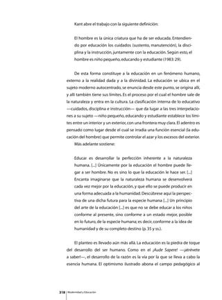 Kant abre el trabajo con la siguiente definición:


               El hombre es la única criatura que ha de ser educada. Entendien-
               do por educación los cuidados (sustento, manutención), la disci-
               plina y la instrucción, juntamente con la educación. Según esto, el
               hombre es niño pequeño, educando y estudiante (1983: 29).


      	        De esta forma constituye a la educación en un fenómeno humano,
      externo a la realidad dada y a la divinidad. La educación se ubica en el
      sujeto moderno autocentrado, se enuncia desde este punto, se origina allí,
      y allí también tiene sus límites. Es el proceso por el cual el hombre sale de
      la naturaleza y entra en la cultura. La clasificación interna de lo educativo
      —cuidados, disciplina e instrucción— que da lugar a las tres interpelacio-
      nes a su sujeto —niño pequeño, educando y estudiante establece los lími-
      tes entre un interior y un exterior, con una frontera muy clara. El adentro es
      pensado como lugar desde el cual se irradia una función esencial (la edu-
      cación del hombre) que permite controlar el azar y los excesos del exterior.
      	        Más adelante sostiene:


               Educar es desarrollar la perfección inherente a la naturaleza
               humana. [...] Únicamente por la educación el hombre puede lle-
               gar a ser hombre. No es sino lo que la educación le hace ser. [...]
               Encanta imaginarse que la naturaleza humana se desenvolverá
               cada vez mejor por la educación, y que ello se puede producir en
               una forma adecuada a la humanidad. Descúbrese aquí la perspec-
               tiva de una dicha futura para la especie humana [...] Un principio
               del arte de la educación [...] es que no se debe educar a los niños
               conforme al presente, sino conforme a un estado mejor, posible
               en lo futuro, de la especie humana; es decir, conforme a la idea de
               humanidad y de su completo destino (p. 35 y ss.).


      	        El planteo es llevado aún más allá. La educación es la piedra de toque
      del desarrollo del ser humano. Como en el ¡Aude Sapere! —¡atrévete
      a saber!—, el desarrollo de la razón es la vía por la que se lleva a cabo la
      esencia humana. El optimismo ilustrado abona el campo pedagógico al




318       Modernidad y Educación
 