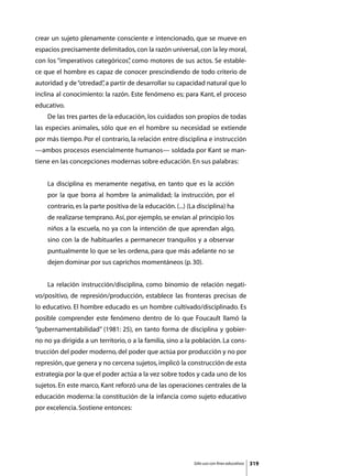 crear un sujeto plenamente consciente e intencionado, que se mueve en
espacios precisamente delimitados, con la razón universal, con la ley moral,
con los “imperativos categóricos” como motores de sus actos. Se estable-
                                ,
ce que el hombre es capaz de conocer prescindiendo de todo criterio de
autoridad y de “otredad” a partir de desarrollar su capacidad natural que lo
                       ,
inclina al conocimiento: la razón. Este fenómeno es; para Kant, el proceso
educativo.
	   De las tres partes de la educación, los cuidados son propios de todas
las especies animales, sólo que en el hombre su necesidad se extiende
por más tiempo. Por el contrario, la relación entre disciplina e instrucción
—ambos procesos esencialmente humanos— soldada por Kant se man-
tiene en las concepciones modernas sobre educación. En sus palabras:


    La disciplina es meramente negativa, en tanto que es la acción
    por la que borra al hombre la animalidad; la instrucción, por el
    contrario, es la parte positiva de la educación. (...) (La disciplina) ha
    de realizarse temprano. Así, por ejemplo, se envían al principio los
    niños a la escuela, no ya con la intención de que aprendan algo,
    sino con la de habituarles a permanecer tranquilos y a observar
    puntualmente lo que se les ordena, para que más adelante no se
    dejen dominar por sus caprichos momentáneos (p. 30).


	   La relación instrucción/disciplina, como binomio de relación negati-
vo/positivo, de represión/producción, establece las fronteras precisas de
lo educativo. El hombre educado es un hombre cultivado/disciplinado. Es
posible comprender este fenómeno dentro de lo que Foucault llamó la
“gubernamentabilidad” (1981: 25), en tanto forma de disciplina y gobier-
no no ya dirigida a un territorio, o a la familia, sino a la población. La cons-
trucción del poder moderno, del poder que actúa por producción y no por
represión, que genera y no cercena sujetos, implicó la construcción de esta
estrategia por la que el poder actúa a la vez sobre todos y cada uno de los
sujetos. En este marco, Kant reforzó una de las operaciones centrales de la
educación moderna: la constitución de la infancia como sujeto educativo
por excelencia. Sostiene entonces:




                                                             Sólo uso con fines educativos   319
 