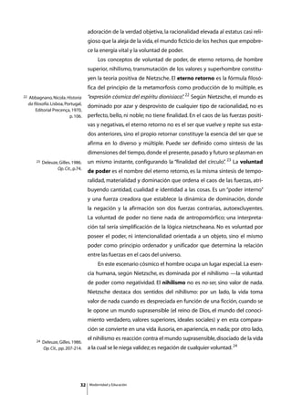 adoración de la verdad objetiva, la racionalidad elevada al estatus casi reli-
                                        gioso que la aleja de la vida, el mundo ficticio de los hechos que empobre-
                                        ce la energía vital y la voluntad de poder.
                                        	       Los conceptos de voluntad de poder, de eterno retorno, de hombre
                                        superior, nihilismo, transmutación de los valores y superhombre constitu-
                                        yen la teoría positiva de Nietzsche. El eterno retorno es la fórmula filosó-
                                        fica del principio de la metamorfosis como producción de lo múltiple, es
22   Abbagnano, Nicola. Historia        “expresión cósmica del espíritu dionisiaco” 22 Según Nietzsche, el mundo es
                                                                                  .
     da filosofía. Lisboa, Portugal,
                                        dominado por azar y desprovisto de cualquier tipo de racionalidad, no es
         Editorial Precença, 1970,
                             p. 106.    perfecto, bello, ni noble; no tiene finalidad. En el caos de las fuerzas positi-
                                        vas y negativas, el eterno retorno no es el ser que vuelve y repite sus esta-
                                        dos anteriores, sino el propio retornar constituye la esencia del ser que se
                                        afirma en lo diverso y múltiple. Puede ser definido como síntesis de las
                                        dimensiones del tiempo, donde el presente, pasado y futuro se plasman en
         23   Deleuze, Gilles. 1986.    un mismo instante, configurando la “finalidad del círculo” 23 La voluntad
                                                                                                 .
                     Op. Cit., p.74.
                                        de poder es el nombre del eterno retorno, es la misma síntesis de tempo-
                                        ralidad, materialidad y dominación que ordena el caos de las fuerzas, atri-
                                        buyendo cantidad, cualidad e identidad a las cosas. Es un “poder interno”
                                        y una fuerza creadora que establece la dinámica de dominación, donde
                                        la negación y la afirmación son dos fuerzas contrarias, autoexcluyentes.
                                        La voluntad de poder no tiene nada de antropomórfico; una interpreta-
                                        ción tal sería simplificación de la lógica nietzscheana. No es voluntad por
                                        poseer el poder, ni intencionalidad orientada a un objeto, sino el mismo
                                        poder como principio ordenador y unificador que determina la relación
                                        entre las fuerzas en el caos del universo.
                                        	       En este escenario cósmico el hombre ocupa un lugar especial. La esen-
                                        cia humana, según Nietzsche, es dominada por el nihilismo —la voluntad
                                        de poder como negatividad. El nihilismo no es no-ser, sino valor de nada.
                                        Nietzsche destaca dos sentidos del nihilismo: por un lado, la vida toma
                                        valor de nada cuando es despreciada en función de una ficción, cuando se
                                        le opone un mundo suprasensible (el reino de Dios, el mundo del conoci-
                                        miento verdadero, valores superiores, ideales sociales) y en esta compara-
                                        ción se convierte en una vida ilusoria, en apariencia, en nada; por otro lado,

         24
                                        el nihilismo es reacción contra el mundo suprasensible, disociado de la vida
              Deleuze, Gilles. 1986.
              Op. Cit., pp. 207-214.    a la cual se le niega validez; es negación de cualquier voluntad. 24




                                   32       Modernidad y Educación
 