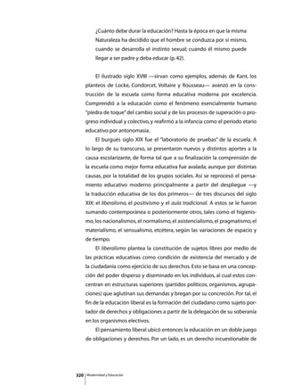 ¿Cuánto debe durar la educación? Hasta la época en que la misma
               Naturaleza ha decidido que el hombre se conduzca por sí mismo,
               cuando se desarrolla el instinto sexual; cuando él mismo puede
               llegar a ser padre y deba educar (p. 42).


      	        El ilustrado siglo XVIII —sirvan como ejemplos, además de Kant, los
      planteos de Locke, Condorcet, Voltaire y Rousseau— avanzó en la cons-
      trucción de la escuela como forma educativa moderna por excelencia.
      Comprendió a la educación como el fenómeno esencialmente humano
      “piedra de toque” del cambio social y de los procesos de superación o pro-
      greso individual y colectivo, y reafirmó a la infancia como el período etario
      educativo por antonomasia.
      	        El burgués siglo XIX fue el “laboratorio de pruebas” de la escuela. A
      lo largo de su transcurso, se presentaron nuevos y distintos aportes a la
      causa escolarizante, de forma tal que a su finalización la comprensión de
      la escuela como mejor forma educativa fue avalada, aunque por distintas
      causas, por la totalidad de los grupos sociales. Así se reprocesó el pensa-
      miento educativo moderno principalmente a partir del despliegue —y
      la traducción educativa de los dos primeros— de tres discursos del siglo
      XIX: el liberalismo, el positivismo y el aula tradicional. A estos se le fueron
      sumando contemporánea o posteriormente otros, tales como el higienis-
      mo, los nacionalismos, el normalismo, el asistencialismo, el pragmatismo, el
      materialismo, el sensualismo, etcétera, según las variaciones de espacio y
      de tiempo.
      	        El liberalismo plantea la constitución de sujetos libres por medio de
      las prácticas educativas como condición de existencia del mercado y de
      la ciudadanía como ejercicio de sus derechos. Esto se basa en una concep-
      ción del poder disperso y diseminado en los individuos, al cual estos con-
      centran en estructuras superiores (partidos políticos, organismos, agrupa-
      ciones) que aglutinan sus demandas y bregan por su concreción. Por tal, el
      fin de la educación liberal es la formación del ciudadano como sujeto por-
      tador de derechos y obligaciones a partir de la delegación de su soberanía
      en los organismos electivos.
      	        El pensamiento liberal ubicó entonces la educación en un doble juego
      de obligaciones y derechos. Por un lado, es un derecho incuestionable de




320       Modernidad y Educación
 