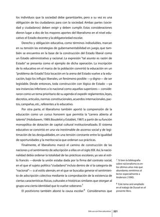 los individuos que la sociedad debe garantizarles, pero a su vez es una
obligación de los ciudadanos para con la sociedad. Ambas partes (socie-
dad y ciudadanos) deben exigir y deben cumplir. Estas consideraciones
dieron lugar a dos de los mayores aportes del liberalismo en el nivel edu-
cativo: el Estado docente y la obligatoriedad escolar.
	   Derecho y obligación educativa, como términos indisolubles, marcan
en su tensión las estrategias de gubernamentabilidad en juego, que tam-
bién se encuentra en la base de la construcción del Estado liberal como
un Estado administrativo y racional. La expresión “tal asunto es razón de
Estado” se presenta como el ejemplo de dicha operación. La inscripción
de lo educativo en el marco de la población convirtió la educación en un
“problema de Estado” Esta locación en la arena del Estado vuelve a la edu-
                   .
cación, bajo los influjos liberales, un fenómeno posible —y digno— de ser
legislable. Desde entonces, toda construcción con lógica de Estado —ya
sea instancias inferiores a lo nacional como aquellas superiores— conside-
raron como un tema prioritario de su agenda el expedir reglamentos, leyes,
decretos, artículos, normas constitucionales, acuerdos internacionales, pac-
tos, campañas, etc., referentes a lo educativo.
	   Por otra parte, el liberalismo también aportó la comprensión de la
educación como un cursus honorem que permitía la “carrera abierta al
talento” (Hobsbawm, 1989; Boudelot y Establet, 1987) a partir de su función
monopólica de dotación de capital cultural institucionalizado. El sistema
educativo se convirtió en una vía inestimable de ascenso social y de legi-
timación de las desigualdades, en una tensión constante entre la igualdad
de oportunidades y la meritocracia que ordenan sus prácticas.
	   Finalmente, el liberalismo marcó el camino de construcción de las
naciones y el sentimiento de adscripción a ellas en el siglo XIX. Así, la nacio-
nalidad debía ordenar la totalidad de las prácticas escolares, ya sea al esti-
lo francés —donde la unión estaba dada por la firma del contrato social,                     7 Si bien la bibliografía
                                                                                             sobre nacionalismo es en
en el que el sujeto político “ciudadano” incluía dentro de sí la categoría de                los últimos años más que
“nacional”— o al estilo alemán, en el que se buscaba generar el sentimien-                   abundante, remitimos al
                                                                                             lector especialmente a
to de adscripción colectiva mediante la comprobación de la existencia de                     Anderson (1990).
ciertas características físicas, culturales e históricas similares que otorgan al
                                                                                             8 Este tema será ampliado
grupo una cierta identidad que lo vuelve soberano.7                                          en el trabajo de Dussel en el
	   El positivismo también abonó la causa escolar.8 Consideramos que                         presente libro.




                                                            Sólo uso con fines educativos   321
 