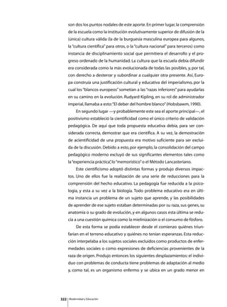 son dos los puntos nodales de este aporte. En primer lugar, la comprensión
      de la escuela como la institución evolutivamente superior de difusión de la
      (única) cultura válida (la de la burguesía masculina europea para algunos,
      la “cultura científica” para otros, o la “cultura nacional” para terceros) como
      instancia de disciplinamiento social que permitiera el desarrollo y el pro-
      greso ordenado de la humanidad. La cultura que la escuela debía difundir
      era considerada como la más evolucionada de todas las posibles, y, por tal,
      con derecho a desterrar y subordinar a cualquier otra presente. Así, Euro-
      pa construía una justificación cultural y educativa del imperialismo, por la
      cual los “blancos europeos” sometían a las “razas inferiores” para ayudarlas
      en su camino en la evolución. Rudyard Kipling, en su rol de administrador
      imperial, llamaba a esto: “El deber del hombre blanco” (Hobsbawm, 1990).
      	        En segundo lugar —y probablemente este sea el aporte principal—, el
      positivismo estableció la cientificidad como el único criterio de validación
      pedagógica. De aquí que toda propuesta educativa debía, para ser con-
      siderada correcta, demostrar que era científica. A su vez, la demostración
      de acientificidad de una propuesta era motivo suficiente para ser exclui-
      da de la discusión. Debido a esto, por ejemplo, la consolidación del campo
      pedagógico moderno excluyó de sus significantes elementos tales como
      la “experiencia práctica” lo “memorístico” o el Método Lancasteriano.
                              ,
      	        Este cientificismo adoptó distintas formas y produjo diversos impac-
      tos. Uno de ellos fue la realización de una serie de reducciones para la
      comprensión del hecho educativo. La pedagogía fue reducida a la psico-
      logía, y esta a su vez a la biología. Todo problema educativo era en últi-
      ma instancia un problema de un sujeto que aprende, y las posibilidades
      de aprender de ese sujeto estaban determinadas por su raza, sus genes, su
      anatomía o su grado de evolución, y en algunos casos esta última se redu-
      cía a una cuestión química como la mielinización o el consumo de fósforo.
      	        De esta forma se podía establecer desde el comienzo quiénes triun-
      farían en el terreno educativo y quiénes no tenían esperanzas. Esta reduc-
      ción interpelaba a los sujetos sociales excluidos como productos de enfer-
      medades sociales o como expresiones de deficiencias provenientes de la
      raza de origen. Produjo entonces los siguientes desplazamientos: el indivi-
      duo con problemas de conducta tiene problemas de adaptación al medio
      y, como tal, es un organismo enfermo y se ubica en un grado menor en




322       Modernidad y Educación
 