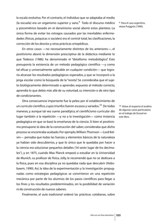la escala evolutiva. Por el contrario, el individuo que se adaptaba al medio
(la escuela) era un organismo superior y sano.9 Todo el discurso médico                        9 Para el caso argentino,
                                                                                               véase Puiggrós (1990).
y psicométrico basado en el darwinismo social abonó estos planteos. La
única forma de evitar los estragos causados por las inevitables enferme-
dades (físicas, psíquicas o sociales) era el control total, las clasificaciones, la
corrección de los desvíos y otras prácticas ortopédicas.
	   En otros casos —no necesariamente distintos de los anteriores—, el
positivismo abonó la dimensión prescriptiva de la didáctica mediante lo
que Tedesco (1986) ha denominado el “detallismo metodológico” Esto
                                                            .
presuponía la existencia de un método pedagógico científico —y como
tal eficaz y universalmente aplicable en cualquier condición— que logra-
ría alcanzar los resultados pedagógicos esperados, y que se incorporó a la
jerga escolar como la búsqueda de la “receta” Se consideraba que el suje-
                                            .
to biológicamente determinado a aprender, expuesto al método correcto,
aprendía lo que debía más allá de su voluntad, su intención o de otro tipo
de condicionantes.
	   Otra consecuencia importante fue la pelea por el establecimiento de
un currículo científico, cuyos triunfos fueron escasos y variados.10 De todas                  10 Véase al respecto el análisis
                                                                                               de algunos casos particulares
maneras, y aunque tal vez suene paradójico, el cientificismo curricular dio
                                                                                               en el trabajo de Dussel en
lugar también a la repetición —y no a la investigación— como instancia                         este libro.
pedagógica en que se basó la enseñanza de la ciencia. Si bien el positivis-
mo presupone la idea de la construcción del saber, consideraba que dicho
proceso se encontraba acabado. Por ejemplo, William Thomson —Lord Kel-
vin— pensaba que todas las fuerzas y elementos básicos de la naturaleza
ya habían sido descubiertos, y que lo único que le quedaba por hacer a
la ciencia era solucionar pequeños detalles (“el sexto lugar de los decima-
les”), y en 1875, cuando Max Planck empezó a estudiar en la Universidad
de Munich, su profesor de física, Jolly, le recomendó que no se dedicara a
la física, pues en esa disciplina ya no quedaba nada que descubrir (Hobs-
bawm, 1990). Así, la idea de la experimentación y la investigación propug-
nadas como estrategias pedagógicas se convirtieron en una repetición
mecánica por parte de los alumnos de los pasos científicos para llegar a
los fines y los resultados predeterminados, sin la posibilidad de variación
ni de construcción de nuevos saberes.
	   Finalmente, el aula tradicional ordenó las prácticas cotidianas, sobre




                                                              Sólo uso con fines educativos   323
 