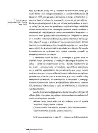 todo a partir del triunfo final y avasallante del método simultáneo, gra-
                                dual o frontal sobre otras posibilidades en la segunda mitad del siglo XIX
                                (Querrien, 1980). La organización del espacio, el tiempo y el control de los
        11Véase al respecto     cuerpos siguió el método de organización propuesto por este último.11
Narodowsky (1994) y Dussel y
              Caruso (1999).
                                Dicha organización otorgó al docente un lugar privilegiado en el proce-
                                so pedagógico, de forma tal que el aprendizaje (en tanto proceso indivi-
                                dual de incorporación de los saberes por los sujetos) queda fundido en la
                                enseñanza (en tanto proceso de distribución intencional de saberes). Las
                                situaciones en las que se evidencia la diferencia son comprendidas, dentro
                                de la metáfora reduccionista biologicista, como enfermedad de los suje-
                                tos a educar. A su vez, se privilegiaron los procesos intelectuales de todo
                                tipo (leer, memorizar, razonar, observar, calcular, sintetizar, etc.) con sede en
                                cuerpos indóciles a ser controlados, reticulados y moldeados. Se buscaba
                                formar la mente de los alumnos en su máxima expansión, y para ello era
                                necesario inmovilizar sus cuerpos.
                                	        El laboratorio escolar del siglo XIX contempló la querella entre los
                                métodos mutuo y simultáneo, la constitución de la lógica de sistema edu-
                                cativo —contra los conglomerados previos— basado medularmente en
                                tres niveles —primario, medio y universitario— para ordenar las institucio-
                                nes, la aparición y consolidación de otros elementos que hemos mencio-
                                nado anteriormente —como el Estado docente, la feminización del cuer-
                                po docente o el capital cultural académico—, y se cerró con el triunfo y
                                la expansión de la escuela por todo el globo. Se “descabezó” la pedagogía
                                tradicional al cambiarle los fines “trascendentales” o metafísicos comenia-
                                nos, kantianos o herbartianos y se ubicó allí el liberalismo, el nacionalismo
                                y/o el cientificismo.
                                	        Más allá de variaciones locales dignas de atención, a fines del siglo XIX
                                el logro de los procesos de aprendizaje escolar quedó conformado central-
                                mente por el siguiente triángulo:
                                         • Alumno pasivo y vacío, reductible a lo biológico, y asocial. Se debe
                                         controlar su cuerpo y formar su mente.
                                         • Docente fundido en el Método, reducido a ser un “robot enseñante”
                                                                                                           .
                                         • Saberes científicos acabados y nacionalizadores.


                                	        En términos educativos, el siglo XX —a diferencia de lo sucedido en




                          324       Modernidad y Educación
 