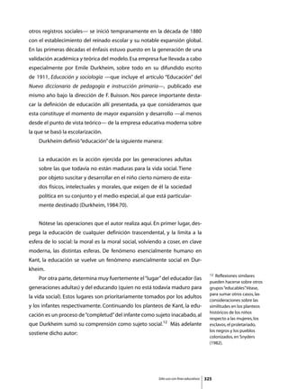 otros registros sociales— se inició tempranamente en la década de 1880
con el establecimiento del reinado escolar y su notable expansión global.
En las primeras décadas el énfasis estuvo puesto en la generación de una
validación académica y teórica del modelo. Esa empresa fue llevada a cabo
especialmente por Emile Durkheim, sobre todo en su difundido escrito
de 1911, Educación y sociología —que incluye el artículo “Educación” del
Nuevo diccionario de pedagogía e instrucción primaria—, publicado ese
mismo año bajo la dirección de F. Buisson. Nos parece importante desta-
car la definición de educación allí presentada, ya que consideramos que
esta constituye el momento de mayor expansión y desarrollo —al menos
desde el punto de vista teórico— de la empresa educativa moderna sobre
la que se basó la escolarización.
	   Durkheim definió “educación” de la siguiente manera:


    La educación es la acción ejercida por las generaciones adultas
    sobre las que todavía no están maduras para la vida social. Tiene
    por objeto suscitar y desarrollar en el niño cierto número de esta-
    dos físicos, intelectuales y morales, que exigen de él la sociedad
    política en su conjunto y el medio especial, al que está particular-
    mente destinado (Durkheim, 1984:70).


	   Nótese las operaciones que el autor realiza aquí. En primer lugar, des-
pega la educación de cualquier definición trascendental, y la limita a la
esfera de lo social: la moral es la moral social, volviendo a coser, en clave
moderna, las distintas esferas. De fenómeno esencialmente humano en
Kant, la educación se vuelve un fenómeno esencialmente social en Dur-
kheim.
                                                                                           12 Reflexiones similares
	   Por otra parte, determina muy fuertemente el “lugar” del educador (las
                                                                                           pueden hacerse sobre otros
generaciones adultas) y del educando (quien no está todavía maduro para                    grupos “educables” Véase,
                                                                                                               .
                                                                                           para sumar otros casos, las
la vida social). Estos lugares son prioritariamente tomados por los adultos
                                                                                           consideraciones sobre las
y los infantes respectivamente. Continuando los planteos de Kant, la edu-                  similitudes en los planteos
                                                                                           históricos de los niños
cación es un proceso de “completud” del infante como sujeto inacabado, al
                                                                                           respecto a las mujeres, los
que Durkheim sumó su comprensión como sujeto social.12 Más adelante                        esclavos, el proletariado,
                                                                                           los negros y los pueblos
sostiene dicho autor:
                                                                                           colonizados, en Snyders
                                                                                           (1982).




                                                         Sólo uso con fines educativos   325
 