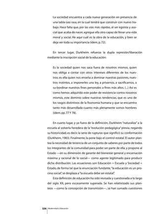 La sociedad encuentra a cada nueva generación en presencia de
               una tabla casi rasa, en la cual tendrá que construir con nuevo tra-
               bajo. Hace falta que, por las vías más rápidas, al ser egoísta y aso-
               cial que acaba de nacer, agregue ella otro capaz de llevar una vida
               moral y social. He aquí cuál es la obra de la educación, y bien se
               deja ver toda su importancia (ídem, p. 72).


      	        En tercer lugar, Durkheim refuerza la dupla represión/liberación
      mediante la inscripción social de la educación:


               Es la sociedad quien nos saca fuera de nosotros mismos, quien
               nos obliga a contar con otros intereses diferentes de los nues-
               tros; es ella quien nos enseña a dominar nuestras pasiones, nues-
               tros instintos, a imponerles una ley, a privarnos, a sacrificarnos, a
               su-bordinar nuestros fines personales a fines más altos. (...) Así es
               como hemos adquirido este poder de resistencia contra nosotros
               mismos, este dominio sobre nuestras tendencias, que es uno de
               los rasgos distintivos de la fisonomía humana y que se encuentra
               tanto más desarrollada cuanto más plenamente somos hombres
               (ídem, pp. 77 Y 78).


      	        En cuarto lugar, y ya fuera de la definición, Durkheim “naturaliza” a la
      escuela al volverla heredera de la “evolución pedagógica” previa, negando
      su historicidad, es decir, la serie de rupturas que significó su conformación
      (Durkheim, 1983). Finalmente, la pone bajo el control estatal. El autor plan-
      tea la necesidad de tenencia de un conjunto de saberes por parte de todos
      los integrantes de la comunidad para poder ser parte de ella, y propone al
      Estado —en su dimensión de garante del bienestar general y encarnación
      máxima y racional de lo social— como agente legitimado para producir
      dicha distribución. Las ecuaciones son Educación = Escuela y Sociedad =
      Estado, de forma tal que la enunciación fundante, “la educación es un pro-
      ceso social” se desplaza a “la escuela debe ser estatal”
                 ,                                           .
      	        Esta definición de educación ha sido revisada y cuestionada a lo largo
      del siglo XX, pero escasamente superada. Se han relativizado sus plan-
      teos —como la concepción de transmisión—, se han sumado cuestiones




326       Modernidad y Educación
 