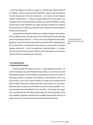 —como las lógicas de poder en juego o la distribución diferenciada de
los saberes— pero la matriz de dicha definición sigue en pie. Su potencia
ha sido tal que aún no se han construido —o al menos no han logrado
volverse hegemónicas— nuevas conceptualizaciones de educación con
semejante nivel de productividad. Creemos que dicha fortaleza se debe,
exactamente, a que Durkheim fue capaz de lograr la definición moderna
de educación que condensó y potenció como ninguna otra la concepción
moderna de educación.
	   La historia de la escuela triunfante en el siglo XX siguió nuevos derro-
teros. El debate entre la escuela nueva y la escuela tradicional, por ejemplo,
guió la nueva lógica del aula.13 Junto a esto, la psicologización de la peda-              13 Véase al respecto el
                                                                                           artículo de Caruso en este
gogía, las nuevas formas de organización y administración, la globalización                libro.
de la información, la masificación del sistema, la constitución de nuevos
agentes educativos —como los organismos internacionales— y la apari-
ción de nuevas formas de procesamiento de la información, entre muchos
otros fenómenos, condicionaron su devenir.



3. A modo de cierre,
o repensando la travesía
	   A fines del siglo XX vivimos una crisis —según algunos, terminal— de
la forma educativa escolar. Probablemente, arribar a una solución no será
fácil. Nuestro aporte en este trabajo ha sido pensar la escuela no como un
fenómeno natural y evolutivo, sino histórico y contradictorio, como una
de las tantas, y no la única, opción posible. Sin duda, en el contexto actual
tiene sentido continuar con algunas de estas viejas prácticas y conceptua-
lizaciones, pero no porque las entendemos como las únicas posibles —lec-
tura derivada de la naturalización de la escuela—, sino porque las segui-
mos considerando las más eficaces para lograr los fines propuestos. O, en
otras palabras, seguimos optando por el camello porque hasta ahora es el
mejor animal, y no el único, que nos permite atravesar el desierto.




                                                          Sólo uso con fines educativos   327
 