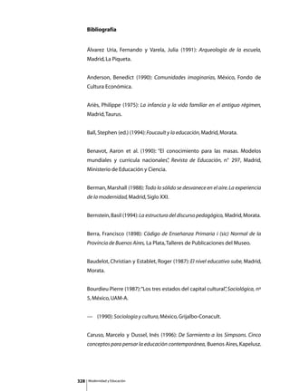 Bibliografía


      Álvarez Uria, Fernando y Varela, Julia (1991): Arqueología de la escuela,
      Madrid, La Piqueta.


      Anderson, Benedict (1990): Comunidades imaginarias, México, Fondo de
      Cultura Económica.


      Ariès, Philippe (1975): La infancia y la vida familiar en el antiguo régimen,
      Madrid, Taurus.


      Ball, Stephen (ed.) (1994): Foucault y la educación, Madrid, Morata.


      Benavot, Aaron et al. (1990): “El conocimiento para las masas. Modelos
      mundiales y curricula nacionales” Revista de Educación, n° 297, Madrid,
                                      ,
      Ministerio de Educación y Ciencia.


      Berman, Marshall (1988): Todo lo sólido se desvanece en el aire. La experiencia
      de la modernidad, Madrid, Siglo XXI.


      Bernstein, Basil (1994): La estructura del discurso pedagógico, Madrid, Morata.


      Berra, Francisco (1898): Código de Enseñanza Primaria i (sic) Normal de la
      Provincia de Buenos Aires, La Plata, Talleres de Publicaciones del Museo.


      Baudelot, Christian y Establet, Roger (1987): El nivel educativo sube, Madrid,
      Morata.


      Bourdieu Pierre (1987): “Los tres estados del capital cultural” Sociológica, nº
                                                                    ,
      5, México, UAM-A.


      —	 (1990): Sociología y cultura, México, Grijalbo-Conacult.


      Caruso, Marcelo y Dussel, Inés (1996): De Sarmiento a los Simpsons. Cinco
      conceptos para pensar la educación contemporánea, Buenos Aires, Kapelusz.




328   Modernidad y Educación
 