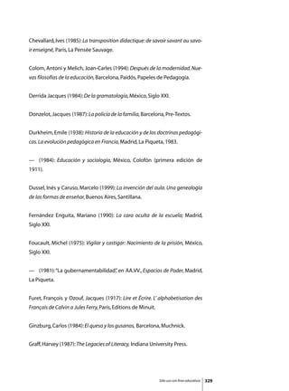 Chevallard, Ives (1985): La transposition didactique: de savoir savant au savo-
ir enseigné, París, La Pensée Sauvage.


Colom, Antoni y Melich, Joan-Carles (1994): Después de la modernidad. Nue-
vas filosofías de la educación, Barcelona, Paidós, Papeles de Pedagogía.


Derrida Jacques (1984): De la gramatología, México, Siglo XXI.


Donzelot, Jacques (1987): La policía de la familia, Barcelona, Pre-Textos.


Durkheim, Emile (1938): Historia de la educación y de las doctrinas pedagógi-
cas. La evolución pedagógica en Francia, Madrid, La Piqueta, 1983.


—	 (1984): Educación y sociología, México, Colofón (primera edición de
1911).


Dussel, Inés y Caruso, Marcelo (1999): La invención del aula. Una genealogía
de las formas de enseñar, Buenos Aires, Santillana.


Fernández Enguita, Mariano (1990): La cara oculta de la escuela; Madrid,
Siglo XXI.


Foucault, Michel (1975): Vigilar y castigar: Nacimiento de la prisión, México,
Siglo XXI.


—	 (1981): “La gubernamentabilidad” en AA.VV., Espacios de Poder, Madrid,
                                  ,
La Piqueta.


Furet, François y Ozouf, Jacques (1917): Lire et Écrire. L’ alphabetisation des
Français de Calvin a Jules Ferry, París, Editions de Minuit.


Ginzburg, Carlos (1984): El queso y los gusanos, Barcelona, Muchnick.


Graff, Harvey (1987): The Legacies of Literacy, Indiana University Press.




                                                               Sólo uso con fines educativos   329
 