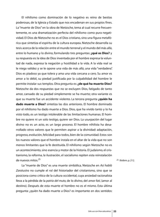 El nihilismo como dominación de lo negativo es reino de bestias
poderosas, de la Iglesia y Estado que nos encadenan en sus propios fines.
La “muerte de Dios” en la obra de Nietzsche, tema al cual recurre frecuen-
temente, es una dramatización perfecta del nihilismo como pura negati-
vidad. El Dios de Nietzsche no es el Dios cristiano, sino una figura metafó-
rica que sintetiza el espíritu de la cultura europea. Nietzsche desarrolla su
tesis acerca de la relación entre el mundo terrenal y el mundo del más allá,
entre lo humano y lo divino, formulando tres preguntas: ¿qué es Dios? y
su respuesta es: la idea de Dios inventada por el hombre expresa la volun-
tad de nada, expresa la negación y hostilidad a la vida. A la vida real se
le niega validez y se le opone una vida de más allá, una vida “verdadera”
                                                                        .
Dios es piadoso ya que tolera y ama una vida cercana a cero. Su amor es
amor a lo débil, su piedad justificada por la culpabilidad del hombre le
permite instalar sus templos. Otra pregunta es: ¿de qué ha muerto Dios?
Nietzsche da dos respuestas que no se excluyen: Dios, fatigado de tanto
amor, cansado de su piedad simplemente se ha muerto; otra variante es
que su muerte fue un accidente violento. La tercera pregunta ¿quién ha
dado muerte a Dios? sintetiza las dos anteriores. El hombre dominado
por el nihilismo ha dado muerte a Dios. Dios, que ha vivido tanto y lo ha
visto todo, es un testigo intolerable de las limitaciones humanas. El hom-
bre no quiere ni un solo testigo, quiere ser Dios. La usurpación del lugar
divino no es un acto, es un largo proceso. El hombre nihilista ha desa-
rrollado otros valores que le permiten aspirar a la divinidad: adaptación,
progreso, evolución, felicidad para todos, bien de la comunidad. Estos son
los nuevos valores que el hombre instala en el altar de la vida que no son
menos limitantes que la fe destituida. El nihilismo según Nietzsche no es
un acontecimiento, sino esencia y motor de la historia. El judaísmo, el cris-
tianismo, la reforma, la ilustración, el socialismo repiten esta reinstalación
de nuevos mitos.25                                                                              25   Ibidem, p. 212.

	   La “muerte de Dios” es una muerte simbólica, Nietzsche en Así habló
Zaratustra no cumple el rol del historiador del cristianismo, sino que se
posiciona como crítico de la cultura occidental, cuya ansiedad racionalista
lleva a la pérdida de la patria del muto, de lo divino, del amor fati, (amor al
destino). Después de esta muerte el hombre no es el mismo. Esta última
pregunta: ¿quién ha dado muerte a Dios? es importante en dos sentidos:




                                                           Sólo uso con fines educativos   33
 