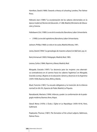 Hamilton, David (1989): Towards a theory of schooling, Londres, The Falmer
      Press.


      Hebrard, Jean (1989): “La escolarización de los saberes elementales en la
      época moderna” Revista de Educación, nº 288, Madrid, Ministerio de Educa-
                   ,
      ción y Ciencia.


      Hobsbawm, Eric (1989): La era de la revolución, Barcelona, Labor Universitaria.


      —	 (1990): La era del capitalismo, Barcelona, Labor Universitaria.


      Jackson, Phillip (1968): La vida en las aulas, Madrid, Morata, 1991.


      Jones, David (1994): “La genealogía de maestro urbano” en Ball (ed.), op. cit.
                                                           ,


      Kant, Immanuel (1803): Pedagogía, Madrid, Akal, 1983.


      Lerena, Carlos (1984): Reprimir y liberar, Madrid, Akal.


      Morgade, Graciela (1997): “La docencia para las mujeres: una alternati-
      va contradictoria en el camino hacia los saberes ‘legítimos’” en Morgade,
                                                                  ,
      Graciela (comp.), Mujeres en la educación. Género y docencia en la Argentina
      (1870-1930), Buenos Aires, Miño y Dávila.


      Muel, Francine (1981): “La escuela obligatoria y la invención de la infancia
      normal” en AA. VV., Espacios de Poder, Madrid, La Piqueta.
            ,


      Narodowski, Mariano (1994): Infancia y poder: La conformación de la peda-
      gogía moderna, Buenos Aires, Aique.


      Ozouf, Mona (1970): L’ École, L’ Église et La Republique (1870-1914), París,
      Gallimard.


      Popkewitz, Thomas (1987): The formation of the school subjects, Baltimore,
      Palmer Press.




330   Modernidad y Educación
 
