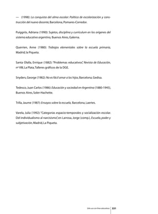 —	 (1998): La conquista del alma escolar: Política de escolarización y cons-
trucción del nuevo docente, Barcelona, Pomares-Corredor.


Puiggrós, Adriana (1990): Sujetos, disciplina y currículum en los orígenes del
sistema educativo argentino, Buenos Aires, Galerna.


Querrien, Anne (1980): Trabajos elementales sobre la escuela primaria,
Madrid, la Piqueta.


Santa Olalla, Enrique (1882): “Problemas educativos” Revista de Educación,
                                                   ,
nº VIII, La Plata, Talleres gráficos de la DGE.


Snyders, George (1982): No es fácil amar a los hijos, Barcelona, Gedisa.


Tedesco, Juan Carlos (1986): Educación y sociedad en Argentina (1880-1945),
Buenos Aires, Soler-Hachette.


Trilla, Jaume (1987): Ensayos sobre la escuela, Barcelona, Laertes.


Varela, Julia (1992): “Categorías espacio-temporales y socialización escolar.
Del individualismo al narcisismo” en Larrosa, Jorge (comp.), Escuela, poder y
                                ,
subjetivación, Madrid, La Piqueta.




                                                           Sólo uso con fines educativos   331
 