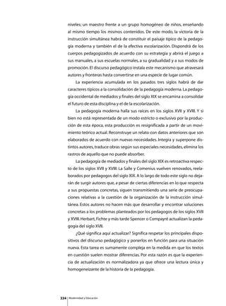 niveles; un maestro frente a un grupo homogéneo de niños, enseñando
      al mismo tiempo los mismos contenidos. De este modo, la victoria de la
      instrucción simultánea habrá de constituir el paisaje típico de la pedago-
      gía moderna y también el de la efectiva escolarización. Dispondrá de los
      cuerpos pedagogizados de acuerdo con su estrategia y abrirá el juego a
      sus manuales, a sus escuelas normales, a su gradualidad y a sus modos de
      promoción. El discurso pedagógico instala este mecanismo que atravesará
      autores y fronteras hasta convertirse en una especie de lugar común.
      	        La experiencia acumulada en los pasados tres siglos habrá de dar
      caracteres típicos a la consolidación de la pedagogía moderna. La pedago-
      gía occidental de mediados y finales del siglo XIX se encamina a consolidar
      el futuro de esta disciplina y el de la escolarización.
      	        La pedagogía moderna halla sus raíces en los siglos XVII y XVIII. Y si
      bien no está representada de un modo estricto o exclusivo por la produc-
      ción de esta época, esta producción es resignificada a partir de un movi-
      miento teórico actual. Reconstruye un relato con datos anteriores que son
      elaborados de acuerdo con nuevas necesidades. Integra y superpone dis-
      tintos autores, traduce obras según sus especiales necesidades, elimina los
      rastros de aquello que no puede absorber.
      	        La pedagogía de mediados y finales del siglo XIX es retroactiva respec-
      to de los siglos XVII y XVIII: La Salle y Comenius vuelven renovados, reela-
      borados por pedagogos del siglo XIX. A lo largo de todo este siglo no deja-
      rán de surgir autores que, a pesar de ciertas diferencias en lo que respecta
      a sus propuestas concretas, siguen transmitiendo una serie de preocupa-
      ciones relativas a la cuestión de la organización de la instrucción simul-
      tánea. Estos autores no hacen más que desarrollar y encontrar soluciones
      concretas a los problemas planteados por los pedagogos de los siglos XVII
      y XVIII. Herbart, Fichte y más tarde Spencer o Compayré actualizan la peda-
      gogía del siglo XVII.
      	        ¿Qué significa aquí actualizar? Significa respetar los principales dispo-
      sitivos del discurso pedagógico y ponerlos en función para una situación
      nueva. Esta tarea es sumamente compleja en la medida en que los textos
      en cuestión suelen mostrar diferencias. Por esta razón es que la experien-
      cia de actualización es normalizadora ya que ofrece una lectura única y
      homogeneizante de la historia de la pedagogía.




334       Modernidad y Educación
 
