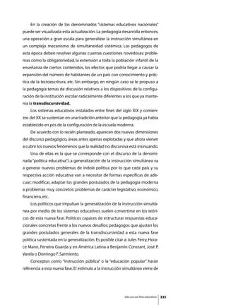 En la creación de los denominados “sistemas educativos nacionales”
puede ser visualizada esta actualización. La pedagogía desarrolla entonces,
una operación a gran escala para generalizar la instrucción simultánea en
un complejo mecanismo de simultaneidad sistémica. Los pedagogos de
esta época deben resolver algunas cuantas cuestiones novedosas: proble-
mas como la obligatoriedad, la extensión a toda la población infantil de la
enseñanza de ciertos contenidos, los efectos que podría llegar a causar la
expansión del número de habitantes de un país con conocimiento y prác-
tica de la lectoescritura, etc. Sin embargo, en ningún caso se le propuso a
la pedagogía temas de discusión relativos a los dispositivos de la configu-
ración de la institución escolar radicalmente diferentes a los que ya mante-
nía la transdiscursividad.
	   Los sistemas educativos instalados entre fines del siglo XIX y comien-
zos del XX se sustentan en una tradición anterior que la pedagogía ya había
establecido en pos de la configuración de la escuela moderna.
	   De acuerdo con lo recién planteado, aparecen dos nuevas dimensiones
del discurso pedagógico, áreas antes apenas explotadas y que ahora vienen
a cubrir los nuevos fenómenos que la realidad no discursiva está insinuando.
	   Una de ellas es la que se corresponde con el discurso de la denomi-
nada “política educativa” La generalización de la instrucción simultánea va
                        .
a generar nuevos problemas de índole política por lo que cada país y su
respectiva acción educativa van a necesitar de formas específicas de ade-
cuar; modificar, adaptar los grandes postulados de la pedagogía moderna
a problemas muy concretos: problemas de carácter legislativo, económico,
financiero, etc.
	   Los políticos que impulsan la generalización de la instrucción simultá-
nea por medio de los sistemas educativos suelen convertirse en los teóri-
cos de esta nueva fase. Políticos capaces de estructurar respuestas educa-
cionales concretas frente a los nuevos desafíos; pedagogos que ajustan los
grandes postulados generales de la transdiscursividad a esta nueva fase
política sustentada en la generalización. Es posible citar a: Jules Ferry, Hora-
ce Mann, Ferreira Guarda y en América Latina a Benjamin Constant, José P.
Varela o Domingo F. Sarmiento.
	   Conceptos como “instrucción pública” o la “educación popular” harán
referencia a esta nueva fase. El estímulo a la instrucción simultánea viene de




                                                            Sólo uso con fines educativos   335
 