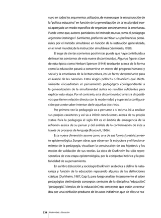 suyo en todos los argumentos utilizados, de manera que la estructuración de
      la “política educativa” en función de la generalización de la escolaridad trae-
      rá aparejado un modo específico de organizar concretamente la enseñanza.
      Puede verse que, autores partidarios del método mutuo como el pedagogo
      argentino Domingo F. Sarmiento, prefieren sacrificar sus preferencias perso-
      nales por el método simultáneo en función de la instalación generalizada,
      en el nivel mundial, de la instrucción simultánea (Sarmiento, 1950).
      	        El auge de ciertas corrientes positivistas puede que haya contribuido a
      delinear los contornos de esta nueva discontinuidad. Algunas figuras clave
      de esta época como Herbart Spencer (1944) teorizarán acerca de la forma
      como la educación pasará a convertirse en motor del progreso humano y
      social y la enseñanza de la lectoescritura, en un factor determinante para
      el avance de las naciones. Estos sesgos políticos o filosóficos que efecti-
      vamente encuadraban el pensamiento pedagógico correspondiente a
      la generalización de la simultaneidad áulica no resultan suficientes para
      explicar esta etapa. Por el contrario, esta discontinuidad arrastra dispositi-
      vos que tienen relación directa con la modernidad y superan la configura-
      ción que a este saber intentan darle aquellas doctrinas.
      	        Por primera vez la pedagogía va a pensarse a sí misma, irá a analizar
      sus propios caracteres y así va a inferir conclusiones acerca de su propio
      status. Para la pedagogía el siglo XIX es el ámbito de emergencia de la
      reflexión acerca de su pensar y del análisis de la conformación de éste a
      través de procesos de lenguaje (Foucault, 1966).
      	        Esta nueva dimensión asume como una de sus formas la estrictamen-
      te epistemológica. Surgen obras que observan la estructura y el funciona-
      miento de la pedagogía, visualizan la construcción de sus hipótesis y los
      modos de validación de sus teorías. La obra de Durkheim ha sido repre-
      sentativa de esta etapa epistemológica, por la completud teórica y la pro-
      fundidad de su pensamiento.
      	        En su libro Educación y sociología Durkheim se dedica a definir la natu-
      raleza y función de la educación repasando algunas de las definiciones
      clásicas (Durkheim, 1987, Cap. I), para luego analizar internamente el saber
      pedagógico deslindando conceptos centrales de la disciplina: “educación”
                                                                             ,
      “pedagogía” “ciencias de la educación” etc; conceptos que están atravesa-
                ,                          ,
      dos por una confusión producto de los usos indistintos que de ellos se rea-




336       Modernidad y Educación
 