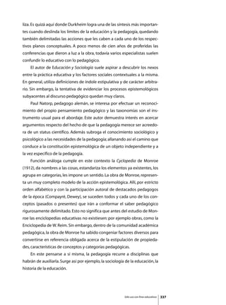 liza. Es quizá aquí donde Durkheim logra una de las síntesis más importan-
tes cuando deslinda los límites de la educación y la pedagogía, quedando
también delimitadas las acciones que les caben a cada uno de los respec-
tivos planos conceptuales. A poco menos de cien años de proferidas las
conferencias que dieron a luz a la obra, todavía varios especialistas suelen
confundir lo educativo con lo pedagógico.
	   El autor de Educación y Sociología suele aspirar a descubrir los nexos
entre la práctica educativa y los factores sociales contextuales a la misma.
En general, utiliza definiciones de índole estipulativa y de carácter arbitra-
rio. Sin embargo, la tentativa de evidenciar los procesos epistemológicos
subyacentes al discurso pedagógico quedan muy claros.
	   Paul Natorp, pedagogo alemán, se interesa por efectuar un reconoci-
miento del propio pensamiento pedagógico y las taxonomías son el ins-
trumento usual para el abordaje. Este autor demuestra interés en acercar
argumentos respecto del hecho de que la pedagogía merece ser acreedo-
ra de un status científico. Además subroga el conocimiento sociológico y
psicológico a las necesidades de la pedagogía; allanando así el camino que
conduce a la constitución epistemológica de un objeto independiente y a
la vez específico de la pedagogía.
	   Función análoga cumple en este contexto la Cyclopedia de Monroe
(1912), da nombres a las cosas, estandariza los elementos ya existentes, los
agrupa en categorías, les impone un sentido. La obra de Monroe, represen-
ta un muy completo modelo de la acción epistemológica. Allí, por estricto
orden alfabético y con la participación autoral de destacados pedagogos
de la época (Compayré, Dewey), se suceden todos y cada uno de los con-
ceptos (pasados o presentes) que irán a conformar el saber pedagógico
rigurosamente delimitado. Esto no significa que antes del estudio de Mon-
roe las enciclopedias educativas no existiesen: por ejemplo obras, como la
Enciclopedia de W. Reim. Sin embargo, dentro de la comunidad académica
pedagógica, la obra de Monroe ha sabido congeniar factores diversos para
convertirse en referencia obligada acerca de la estipulación de propieda-
des, características de conceptos y categorías pedagógicas.
	   En este pensarse a sí misma, la pedagogía recurre a disciplinas que
habrán de auxiliarla. Surge así por ejemplo, la sociología de la educación, la
historia de la educación.




                                                          Sólo uso con fines educativos   337
 