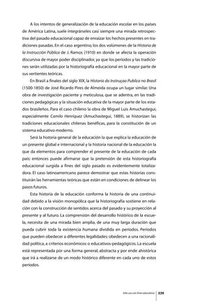 A los intentos de generalización de la educación escolar en los países
de América Latina, suele integrárseles casi siempre una mirada retrospec-
tiva del pasado educacional capaz de enraizar los hechos presentes en tra-
diciones pasadas. En el caso argentino, los dos volúmenes de la Historia de
la Instrucción Pública de J. Ramos (1910) en donde se afecta la operación
discursiva de mayor poder disciplinador, ya que los períodos y las tradicio-
nes serán utilizadas por la historiografía educacional en la mayor parte de
sus vertientes teóricas.
	   En Brasil a finales del siglo XIX, la Historia do Instruçao Publica no Brasil
(1500-1850) de José Ricardo Pires de Almeida ocupa un lugar similar. Una
obra de investigación paciente y meticulosa, que se adentra, en las tradi-
ciones pedagógicas y la situación educativa de la mayor parte de los esta-
dos brasileños. Para el caso chileno la obra de Miguel Luis Amuchastegui,
especialmente Camilo Henríquez (Amuchastegui, 1889), se historizan las
tradiciones educacionales chilenas benéficas, para la constitución de un
sistema educativo moderno.
	   Será la historia general de la educación la que explica la educación de
un presente global e internacional y la historia nacional de la educación la
que da elementos para comprender el presente de la educación de cada
país: entonces puede afirmarse que la pretensión de esta historiografía
educacional surgida a fines del siglo pasado es evidentemente totaliza-
dora. El caso latinoamericano parece demostrar que estas historias cons-
tituirán las herramientas teóricas que están en condiciones de delinear los
pasos futuros.
	   Esta historia de la educación conforma la historia de una continui-
dad debido a la visión monopólica que la historiografía sostiene en rela-
ción con la construcción de sentidos acerca del pasado y su proyección al
presente y al futuro. La comprensión del desarrollo histórico de la escue-
la, necesita de una mirada bien amplia, de una muy larga duración que
pueda cubrir toda la existencia humana dividida en períodos. Períodos
que pueden obedecer a diferentes legalidades: obedecen a una racionali-
dad política, a criterios económicos o educativos-pedagógicos. La escuela
está representada por una forma general, abstracta y por ende ahistórica
que irá a realizarse de un modo histórico diferente en cada uno de estos
períodos.




                                                            Sólo uso con fines educativos   339
 