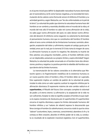 es el punto inicial para definir la deplorable naturaleza humana dominada
     por el racionalismo y la fe como fuerzas negativas, y la necesidad de trans-
     mutación de los valores como forma de vencer el nihilismo. El hombre y su
     actividad genérica, según Nietzsche, son “las dos enfermedades en la piel de
     la tierra”. La voluntad de poder que domina la naturaleza humana hace del
     hombre un ser sombrío y resentido, dividido entre el mundo de la vida y el
     mundo del más allá. El hombre no sabe reír (como afirmación de la vida),
     no sabe jugar (como afirmación del azar), no sabe danzar (como afirma-
     ción del devenir). El nihilismo como negación no solamente ha dominado
     el pensamiento humano, sino que es constitutivo del hombre. El hombre
     adora el asno como símbolo de las limitaciones humanas: sumisión, abne-
     gación, aceptación del dolor y sufrimiento, respeto al castigo, gusto por la
     verdad, amor por lo real, por lo terrenal. El Cristo toma la imagen de asno.
     La afirmación humana es asumir lo negativo. No obstante, la muerte de
     Dios plantea una pregunta inevitable: ¿cómo, el hombre definido como
     un ser deplorable, autoanula sus propios límites y aspira divinidad? Según
     Nietzche, la voluntad de poder encarnada en el hombre tiene dos dimen-
     siones, positiva y negativa. La positiva permite la rebeldía del hombre aun-
     que dentro de los límites humanos.
     	       La transmutación de los valores conocidos es la alternativa que Nie-
     tzsche opone a la fragmentación metafísica de la existencia humana; es
     un nuevo puente entre el hombre y Dios. El hombre debe ser superado.
     Esta superación implica un cambio de padrón de la voluntad de poder,
     instalar la vida como un valor superior, sustituir la negación nihilista por la
     afirmación dionisiaca. El exponente máximo de este cambio radical es el
     superhombre, el filósofo del futuro. Este concepto completa la voluntad
     de poder y el eterno retorno. La afirmación y la aceptación de la vida no
     son suficientes. Aceptar la vida no significa aceptar al hombre, lo que expli-
     ca la espera mesiánica de Zaratustra por el superhombre. El superhombre
     encarna el espíritu dionisiaco, supera los límites demasiado humanos del
     hombre nihilista y sus “valores de rebaño” expresa lo desconocido que
                                              ,
     lleva consigo el hombre (lo sobrehumano), renuncia a todo lo que los otros
     “adoran” (costumbres, leyes, creencias, conocimiento); abandona la fe y la
     certeza; es libre creación, absorbe el infinito poder de la vida, su conduc-
     ta es resultado de la explosión irracional orgiástica. Con el superhombre,




34       Modernidad y Educación
 