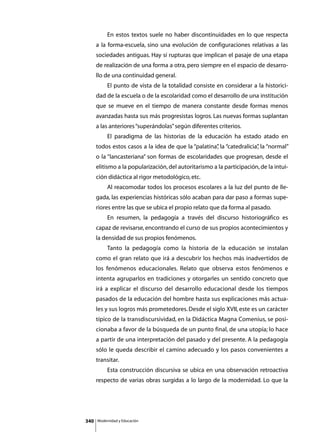 En estos textos suele no haber discontinuidades en lo que respecta
      a la forma-escuela, sino una evolución de configuraciones relativas a las
      sociedades antiguas. Hay sí rupturas que implican el pasaje de una etapa
      de realización de una forma a otra, pero siempre en el espacio de desarro-
      llo de una continuidad general.
      	        El punto de vista de la totalidad consiste en considerar a la historici-
      dad de la escuela o de la escolaridad como el desarrollo de una institución
      que se mueve en el tiempo de manera constante desde formas menos
      avanzadas hasta sus más progresistas logros. Las nuevas formas suplantan
      a las anteriores “superándolas” según diferentes criterios.
      	        El paradigma de las historias de la educación ha estado atado en
      todos estos casos a la idea de que la “palatina” la “catedralicia” la “normal”
                                                     ,                 ,
      o la “lancasteriana” son formas de escolaridades que progresan, desde el
      elitismo a la popularización, del autoritarismo a la participación, de la intui-
      ción didáctica al rigor metodológico, etc.
      	        Al reacomodar todos los procesos escolares a la luz del punto de lle-
      gada, las experiencias históricas sólo acaban para dar paso a formas supe-
      riores entre las que se ubica el propio relato que da forma al pasado.
      	        En resumen, la pedagogía a través del discurso historiográfico es
      capaz de revisarse, encontrando el curso de sus propios acontecimientos y
      la densidad de sus propios fenómenos.
      	        Tanto la pedagogía como la historia de la educación se instalan
      como el gran relato que irá a descubrir los hechos más inadvertidos de
      los fenómenos educacionales. Relato que observa estos fenómenos e
      intenta agruparlos en tradiciones y otorgarles un sentido concreto que
      irá a explicar el discurso del desarrollo educacional desde los tiempos
      pasados de la educación del hombre hasta sus explicaciones más actua-
      les y sus logros más prometedores. Desde el siglo XVII, este es un carácter
      típico de la transdiscursividad, en la Didáctica Magna Comenius, se posi-
      cionaba a favor de la búsqueda de un punto final, de una utopía; lo hace
      a partir de una interpretación del pasado y del presente. A la pedagogía
      sólo le queda describir el camino adecuado y los pasos convenientes a
      transitar.
      	        Esta construcción discursiva se ubica en una observación retroactiva
      respecto de varias obras surgidas a lo largo de la modernidad. Lo que la




340       Modernidad y Educación
 