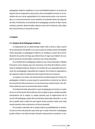 pedagogía moderna establece es una normalidad basada en el recorte de
algunos de los dispositivos discursivos. Esta normalidad consiste en la ins-
talación de una cierta regularidad en lo concerniente tanto a los enuncia-
dos y a su funcionamiento, como también al contenido básico de algunos
de ellos. Finalmente, el contenido de la pedagogía consiste en fijar ciertas
certezas, producir determinados saberes acerca de la infancia y del saber,
del conocimiento en situación escolar.



2. Utopías


2.1. Utopías de la Pedagogía moderna
	   La disposición de un determinado orden sólo se lleva a cabo a partir
de la postulación de ideales a los que es preciso arribar, puntos de llegada,
metas deseadas. La pedagogía moderna se configura a partir de la consi-
deración de puntos de fuga que determinan el lugar que habrán de ocu-
par las acciones encaminadas a alcanzar esas metas deseadas.
	   En el ámbito de la pedagogía moderna, esas metas deseadas o ideales
funcionan como utopías, que son necesarias a los fines de ordenar y armo-
nizar la realidad existente. Utopía es el nombre de una capacidad estructu-
rante de la pedagogía. Capacidad de imaginar una instancia superadora y
de organizar todos los elementos del conjunto hacia esa instancia.
	   La utopía es el motor más fuertemente acondicionado por el discurso
pedagógico moderno ya que posee la característica circular de ser efecto
de una práctica discursiva pero, a la vez, fuerza que arrastra hacia sí los dis-
tintos esfuerzos que se encaminarán hasta el ideal.
	   Si el deseo de toda educación es que el pedagogo encuentre su razón
de ser en la formación de la infancia, esto se debe en gran medida al poder
anticipatorio de la utopía. La utopía permite que la legitimación de la
acción del pedagogo quede discursivamente plasmada, dotando a su vez
de un poder local a todos los que logran tomar posición sobre este nada
neutral puente entre el presente y el futuro deseado.
	   En el poder evaluador de la utopía radica la posibilidad de la existen-
cia de esa toma de posición, que hace que a cada momento el pedagogo
pueda enfocar una determinada situación educacional y producir un jui-




                                                            Sólo uso con fines educativos   341
 