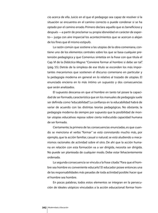 cio acerca de ella. Juicio en el que el pedagogo sea capaz de resolver si la
      situación se encuentra en el camino correcto o puede condenar si se ha
      optado por el camino errado. Primero declara aquello que es beneficioso y
      después —a partir de proclamar su propia idoneidad en carácter de exper-
      to— juzga con aire imparcial los acontecimientos que se acercan o alejan
      de los fines que él mismo estipuló.
      	        La razón común que sostiene a las utopías de la obra comeniana, con-
      tiene uno de los elementos centrales sobre los que se basa cualquier pre-
      tensión pedagógica y que Comenius sintetiza en la frase con que titula el
      Cap. VI de la Didáctica Magna: “Conviene formar al hombre si debe ser tal”
                                                                               .
      (pág. 55). Detrás de la simpleza de ese título se esconden los más impor-
      tantes mecanismos que sostienen el discurso comeniano en particular y
      la pedagogía moderna en general en lo relativo al trazado de utopías. El
      enunciado encierra en lo más íntimo un supuesto y dos consecuencias
      que serán analizados.
      	        El supuesto descansa en que el hombre en tanto tal posee la capaci-
      dad de ser formado, característica que en los manuales de pedagogía suele
      ser definida como “educabilidad” La confianza en la educabilidad habrá de
                                     .
      variar de acuerdo con las distintas teorías pedagógicas. No obstante, la
      pedagogía moderna da siempre por supuesto que la posibilidad de mon-
      tar utopías educativas reposa sobre cierta indiscutida capacidad humana
      de ser formado.
      	        Ciertamente, la primera de las consecuencias enunciadas, es que cuan-
      do se menciona el verbo “formar” se está connotando mucho más, por
      ejemplo, que la acción familiar, casual o natural; se está aludiendo a meca-
      nismos racionales de actividad sobre el otro. De ahí que la acción huma-
      na en relación con esta formación va a ser dirigida, necesita ser dirigida.
      No puede ser planteada de cualquier modo. Debe estar fehacientemente
      ordenada.
      	        La segunda consecuencia se vincula a la frase citada: “Para que el hom-
      bre sea hombre es conveniente educarlo” El educador posee entonces una
                                            .
      de las responsabilidades más pesadas de toda actividad posible: hacer que
      el hombre sea hombre.
      	        En pocas palabras, todos estos elementos se integran en la persecu-
      ción de ideales utópicos vinculados a la acción educacional: formar hom-




342       Modernidad y Educación
 