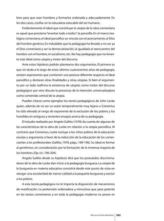 bres para que sean hombres y formarlos ordenada y adecuadamente. En
los dos casos, confiar en la naturaleza educable del ser humano.
	   Evidentemente el ideal que constituye la utopía de la obra comeniana
es aquel que proclama “enseñar todo a todos”; la pansofía. En el marco teo-
lógico comeniano, el ideal pansófico se vincula con el acercamiento al Dios
del hombre genérico. Es indudable que la pedagogía ha llevado a no ser ya
el Dios comeniano y ser la democratización, la igualdad, el reencuentro del
hombre con el hombre, el socialismo, etc. No hay pedagogía que no levan-
te este ideal como utopía y motor del discurso.
	   Ante estas hipótesis podrán plantearse dos argumentos. El primero es
que sin duda a lo largo de estos últimos cuatrocientos años de pedagogía,
existen expresiones que contienen una postura diferente respecto al ideal
pansófico y declaran otras finalidades y otras utopías. Si bien el argumen-
to por un lado reafirma la existencia de utopías como motor del discurso
pedagógico por otro discute la presencia de la intención universalizadora
como contenido central de la utopía.
	   Pueden citarse como ejemplos los textos pedagógicos de John Locke
quien, además de no ser un autor temporalmente muy lejano a Comenius
ha sido elevado al rango de exponente de la exclusión de los pobres y los
humildes en antiguos y recientes ensayos acerca de su pedagogía.
	   El estudio realizado por Angelo Gallito (1978) da cuenta de algunas de
las características de la obra de Locke en relación a la utopía pansófica. Al
contrario que Comenius, Locke excluye a los niños pobres de la educación
escolar y argumenta a favor de la reducción de la educación de los comer-
ciantes a los profesionales (Gallito, 1978, págs.: 189-196). Su ideal es formar
al gentleman, sin consideración por la formación de la inmensa mayoría de
los hombres (Op. cit.: 196-204).
	   Angelo Gallito desde su hipótesis dirá que los postulados discrimina-
dores de la obra de Locke dan inicio a la pedagogía burguesa. La utopía de
la burguesía en materia educativa consistirá desde este punto de vista en
otorgar una escolaridad de menor calidad a la pequeña burguesía y excluir
a los pobres.
	   A esta teoría pedagógica no le importa la disposición de mecanismos
de masificación. La pretensión ordenadora y minuciosa que yace potente
en los textos comenianos y en toda la pedagogía moderna no posee en




                                                           Sólo uso con fines educativos   343
 