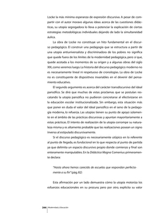 Locke la más mínima esperanza de expresión discursiva. A pesar de com-
      partir con el autor moravo algunas ideas acerca de las cuestiones didác-
      ticas, su utopía segregadora lo lleva a potenciar la explicación de ciertas
      estrategias metodológicas individuales dejando de lado la simultaneidad
      áulica.
      	        La obra de Locke no constituye un hito fundamental en el discur-
      so pedagógico. El construir una pedagogía que se estructura a partir de
      una utopía antiuniversalista y discriminadora de los pobres no significa
      que quede fuera de los límites de la modernidad pedagógica, pero sí que,
      quede acotada a los momentos de su origen y a algunas obras del siglo
      XIX, como veremos luego. La historia del discurso pedagógico moderno no
      es necesariamente lineal ni respetuoso de cronologías. La obra de Locke
      no es constituyente de dispositivos invariables en el devenir del pensa-
      miento educativo.
      	        El segundo argumento es acerca del carácter transdiscursivo del ideal
      pansófico. Se dirá que muchas de estas proclamas que se postulan res-
      catando la utopía pansófica no pudieron concretarse al efectivizarse en
      la educación escolar institucionalizada. Sin embargo, esta situación más
      que poner en duda el valor del ideal pansófico en el seno de la pedago-
      gía moderna, lo refuerza. Las utopías tienen su punto de apoyo solamen-
      te en el ámbito de las prácticas discursivas y apuntan mayoritariamente a
      estas prácticas. El intento de realización de la utopía corrompe su natura-
      leza misma y es altamente probable que las realizaciones posean un signo
      inverso al estipulado discursivamente.
      	        Si el discurso pedagógico es necesariamente utópico en lo referente
      al punto de llegada, es fundacional en lo que respecta al punto de partida
      ya que delimita un espacio discursivo propio donde comienzo y final son
      enteramente manipulables. En la Didáctica Magna Comenius primeramen-
      te declara:


               “Hasta ahora hemos carecido de escuelas que respondan perfecta-
               mente a su fin” (pág. 82)


      	        Esta afirmación por un lado demuestra cómo la utopía motoriza los
      esfuerzos educacionales en su procura; pero por otro, explicita su valor




344       Modernidad y Educación
 