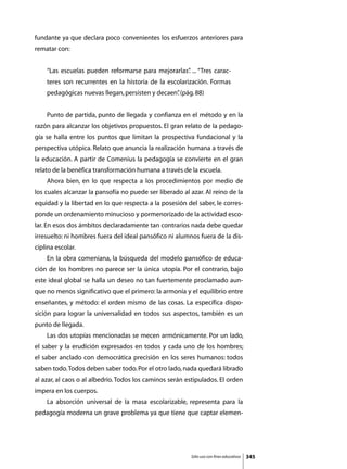 fundante ya que declara poco convenientes los esfuerzos anteriores para
rematar con:


    “Las escuelas pueden reformarse para mejorarlas” ... “Tres carac-
                                                   .
    teres son recurrentes en la historia de la escolarización. Formas
    pedagógicas nuevas llegan, persisten y decaen” (pág. 88)
                                                 .


	   Punto de partida, punto de llegada y confianza en el método y en la
razón para alcanzar los objetivos propuestos. El gran relato de la pedago-
gía se halla entre los puntos que limitan la prospectiva fundacional y la
perspectiva utópica. Relato que anuncia la realización humana a través de
la educación. A partir de Comenius la pedagogía se convierte en el gran
relato de la benéfica transformación humana a través de la escuela.
	   Ahora bien, en lo que respecta a los procedimientos por medio de
los cuales alcanzar la pansofía no puede ser liberado al azar. Al reino de la
equidad y la libertad en lo que respecta a la posesión del saber, le corres-
ponde un ordenamiento minucioso y pormenorizado de la actividad esco-
lar. En esos dos ámbitos declaradamente tan contrarios nada debe quedar
irresuelto: ni hombres fuera del ideal pansófico ni alumnos fuera de la dis-
ciplina escolar.
	   En la obra comeniana, la búsqueda del modelo pansófico de educa-
ción de los hombres no parece ser la única utopía. Por el contrario, bajo
este ideal global se halla un deseo no tan fuertemente proclamado aun-
que no menos significativo que el primero: la armonía y el equilibrio entre
enseñantes, y método: el orden mismo de las cosas. La específica dispo-
sición para lograr la universalidad en todos sus aspectos, también es un
punto de llegada.
	   Las dos utopías mencionadas se mecen armónicamente. Por un lado,
el saber y la erudición expresados en todos y cada uno de los hombres;
el saber anclado con democrática precisión en los seres humanos: todos
saben todo. Todos deben saber todo. Por el otro lado, nada quedará librado
al azar, al caos o al albedrío. Todos los caminos serán estipulados. El orden
impera en los cuerpos.
	   La absorción universal de la masa escolarizable, representa para la
pedagogía moderna un grave problema ya que tiene que captar elemen-




                                                         Sólo uso con fines educativos   345
 