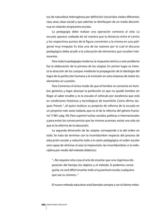 tos de naturaleza heterogénea por definición (recorridos vitales diferentes,
      raza, sexo, clase social) y que además se distribuyen de un modo disconti-
      nuo en relación al epicentro escolar.
      	        La pedagogía debe realizar una operación contraria al sitio. La
      escuela aparece rodeada de tal manera que la distancia entre el centro
      y los respectivos puntos de la figura convierten a la misma en una poli-
      gonal muy irregular. Es ésta una de las razones por la cual el discurso
      pedagógico debe acudir a la colocación de elementos que resulten inte-
      resantes.
      	        Para toda la pedagogía moderna, la respuesta teórica a este problema
      fue la elaboración de la primera de las utopías. En primer lugar, se inten-
      ta la atracción de los cuerpos mediante la propagación de la ideología del
      logro de la perfección humana y la inclusión en esta empresa de todos los
      elementos en cuestión.
      	        Para Comenius el único modo de que el hombre se convierta en hom-
      bre genérico y logre alcanzar la perfección es que no quede hombre sin
      llegar al saber erudito y es la escuela el vehículo por excelencia que está
      en condiciones históricas y tecnológicas de trasmitirlo. Como afirma Jac-
      ques Prevot: “...él quiso reubicar su proyecto de reforma de la escuela en
      un proyecto más vasto todavía, que es el de la reforma del género huma-
      no” (1981: pág. 39). Para suprimir luchas sociales, políticas e internacionales
      y para evitar las consecuencias que las mismas acarrean, existe una sola vía
      que es la reforma de la educación.
      	        La segunda dimensión de las utopías corresponde a la del orden en
      todo. Se trata de terminar con la incertidumbre respecto del proceso de
      educación escolar y reducirlo todo a la razón pedagógica: el orden escolar
      será capaz de eliminar el azar, la imprevisión, las incertidumbres o la indis-
      ciplina por medio del método didáctico:


               “...No requiere otra cosa el arte de enseñar que una ingeniosa dis-
               posición del tiempo, los objetos y el método. Si podemos conse-
               guirla, no será difícil enseñar todo a la juventud escolar, cualquiera
               que sea su número...”


      	        El nuevo método educativo está llamado siempre a ser el último méto-




346       Modernidad y Educación
 