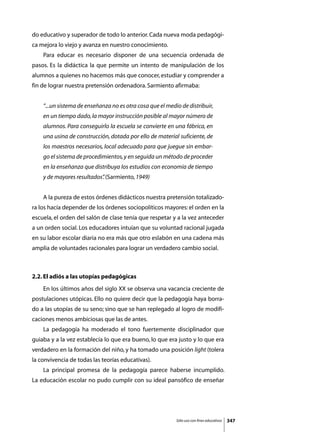 do educativo y superador de todo lo anterior. Cada nueva moda pedagógi-
ca mejora lo viejo y avanza en nuestro conocimiento.
	   Para educar es necesario disponer de una secuencia ordenada de
pasos. Es la didáctica la que permite un intento de manipulación de los
alumnos a quienes no hacemos más que conocer, estudiar y comprender a
fin de lograr nuestra pretensión ordenadora. Sarmiento afirmaba:


    “...un sistema de enseñanza no es otra cosa que el medio de distribuir,
    en un tiempo dado, la mayor instrucción posible al mayor número de
    alumnos. Para conseguirlo la escuela se convierte en una fábrica, en
    una usina de construcción, dotada por ello de material suficiente, de
    los maestros necesarios, local adecuado para que juegue sin embar-
    go el sistema de procedimientos, y en seguida un método de proceder
    en la enseñanza que distribuya los estudios con economía de tiempo
    y de mayores resultados” (Sarmiento, 1949)
                           .


	   A la pureza de estos órdenes didácticos nuestra pretensión totalizado-
ra los hacía depender de los órdenes sociopolíticos mayores: el orden en la
escuela, el orden del salón de clase tenía que respetar y a la vez anteceder
a un orden social. Los educadores intuían que su voluntad racional jugada
en su labor escolar diaria no era más que otro eslabón en una cadena más
amplia de voluntades racionales para lograr un verdadero cambio social.



2.2. El adiós a las utopías pedagógicas
	   En los últimos años del siglo XX se observa una vacancia creciente de
postulaciones utópicas. Ello no quiere decir que la pedagogía haya borra-
do a las utopías de su seno; sino que se han replegado al logro de modifi-
caciones menos ambiciosas que las de antes.
	   La pedagogía ha moderado el tono fuertemente disciplinador que
guiaba y a la vez establecía lo que era bueno, lo que era justo y lo que era
verdadero en la formación del niño, y ha tomado una posición light (tolera
la convivencia de todas las teorías educativas).
	   La principal promesa de la pedagogía parece haberse incumplido.
La educación escolar no pudo cumplir con su ideal pansófico de enseñar




                                                           Sólo uso con fines educativos   347
 