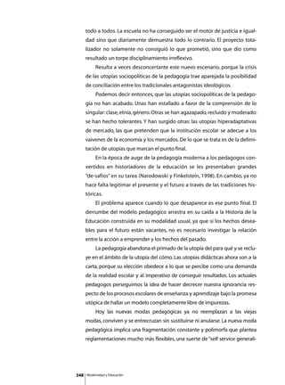 todo a todos. La escuela no ha conseguido ser el motor de justicia e igual-
      dad sino que diariamente demuestra todo lo contrario. El proyecto tota-
      lizador no solamente no consiguió lo que prometió, sino que dio como
      resultado un torpe disciplinamiento irreflexivo.
      	        Resulta a veces desconcertante este nuevo escenario, porque la crisis
      de las utopías sociopolíticas de la pedagogía trae aparejada la posibilidad
      de conciliación entre los tradicionales antagonistas ideológicos.
      	        Podemos decir entonces, que las utopías sociopolíticas de la pedago-
      gía no han acabado. Unas han estallado a favor de la comprensión de lo
      singular: clase, etnia, género. Otras se han agazapado, recluido y moderado:
      se han hecho tolerantes. Y han surgido otras: las utopías hiperadaptativas
      de mercado, las que pretenden que la institución escolar se adecue a los
      vaivenes de la economía y los mercados. De lo que se trata es de la delimi-
      tación de utopías que marcan el punto final.
      	        En la época de auge de la pedagogía moderna a los pedagogos con-
      vertidos en historiadores de la educación se les presentaban grandes
      “de-safíos” en su tarea (Narodowski y Finkelstein, 1998). En cambio, ya no
      hace falta legitimar el presente y el futuro a través de las tradiciones his-
      tóricas.
      	        El problema aparece cuando lo que desaparece es ese punto final. El
      derrumbe del modelo pedagógico arrastra en su caída a la Historia de la
      Educación construida en su modalidad usual, ya que si los hechos desea-
      bles para el futuro están vacantes, no es necesario investigar la relación
      entre la acción a emprender y los hechos del pasado.
      	        La pedagogía abandona el primado de la utopía del para qué y se reclu-
      ye en el ámbito de la utopía del cómo. Las utopías didácticas ahora son a la
      carta, porque su elección obedece a lo que se percibe como una demanda
      de la realidad escolar y al imperativo de conseguir resultados. Los actuales
      pedagogos perseguimos la idea de hacer decrecer nuestra ignorancia res-
      pecto de los procesos escolares de enseñanza y aprendizaje bajo la promesa
      utópica de hallar un modelo completamente libre de impurezas.
      	        Hoy las nuevas modas pedagógicas ya no reemplazan a las viejas
      modas, conviven y se entrecruzan sin sustituirse ni anularse. La nueva moda
      pedagógica implica una fragmentación constante y polimorfa que plantea
      reglamentaciones mucho más flexibles, una suerte de “self service generali-




348       Modernidad y Educación
 